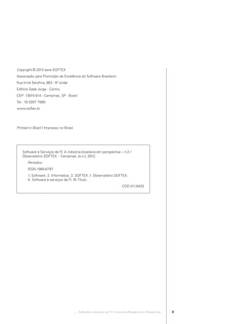 Copyright © 2012 para SOFTEX
            Associação para Promoção da Excelência do Software Brasileiro
            Rua Irmã Seraﬁna, 863 - 6º andar
            Edifício Sada Jorge - Centro
            CEP: 13015-914 - Campinas, SP - Brasil
            Tel.: 19 3287 7060
            www.softex.br




            Printed in Brazil / Impresso no Brasil




                 Software e Serviços de TI: A indústria brasileira em perspectiva – n.2 /
                 Observatório SOFTEX. - Campinas: [s.n.], 2012.
                       Periódico
                       ISSN 1984-6797
                       1. Software. 2. Informática. 3. SOFTEX. I. Observatório SOFTEX.
                       II. Software e serviços de TI. III. Título.
                                                                                          CDD 011.6425




                                                   .::..: Software e Serviços de TI: A Indústria Brasileira em Perspectiva   3




Software e Servicos de TI 2012.indb 3                                                                                            22/05/2012 16:36:39
 