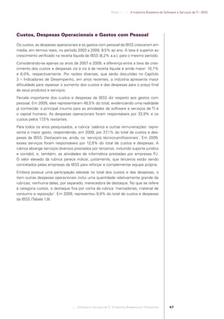 Parte 1 .:..:::.. A Indústria Brasileira de Software e Serviços de TI - IBSS




            Custos, Despesas Operacionais e Gastos com Pessoal

            Os custos, as despesas operacionais e os gastos com pessoal da IBSS cresceram em
            média, em termos reais, no período 2003 a 2009, 9,5% ao ano. A taxa é superior ao
            crescimento veriﬁcado na receita líquida da IBSS (8,2% a.a.), para o mesmo período.
            Considerando-se apenas os anos de 2007 e 2009, a diferença entre a taxa de cres-
            cimento dos custos e despesas vis à vis à da receita líquida é ainda maior: 10,7%
            e 8,0%, respectivamente. Por razões diversas, que serão discutidas no Capítulo
            3 – Indicadores de Desempenho, em anos recentes, a indústria apresenta maior
            diﬁculdade para repassar o aumento dos custos e das despesas para o preço ﬁnal
            de seus produtos e serviços.
            Parcela importante dos custos e despesas da IBSS diz respeito aos gastos com
            pessoal. Em 2009, eles representaram 48,5% do total, evidenciando uma realidade
            já conhecida: o principal insumo para as atividades de software e serviços de TI é
            o capital humano. As despesas operacionais foram responsáveis por 33,9% e os
            custos pelos 17,5% restantes.
            Para todos os anos pesquisados, a rubrica ´salários e outras remunerações` repre-
            senta o maior gasto, respondendo, em 2009, por 27    ,1% do total de custos e des-
            pesas da IBSS. Destacam-se, ainda, os ´serviços técnico-proﬁssionais`. Em 2009,
            esses serviços foram responsáveis por 12,6% do total de custos e despesas. A
            rubrica abrange serviços diversos prestados por terceiros, incluindo suporte jurídico
            e contábil, e, também, as atividades de informática prestadas por empresas PJ.
            O valor elevado da rubrica parece indicar, justamente, que terceiros estão sendo
            contratados pelas empresas da IBSS para reforçar e complementar equipe própria.
            Embora possua uma participação elevada no total dos custos e das despesas, o
            item outras despesas operacionais inclui uma quantidade relativamente grande de
            rubricas, nenhuma delas, por separado, merecedora de destaque. No que se refere
            à categoria custos, o destaque ﬁca por conta da rubrica ´mercadorias, material de
            consumo e reposição`. Em 2009, representou 8,9% do total de custos e despesas
            da IBSS (Tabela 1.9).




                                             .::..: Software e Serviços de TI: A Indústria Brasileira em Perspectiva      47




Software e Servicos de TI 2012.indb 47                                                                                                           22/05/2012 16:36:42
 
