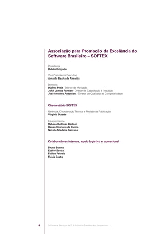 Associação para Promoção da Excelência do
                                            Software Brasileiro – SOFTEX

                                            Presidente
                                            Rubén Delgado

                                            Vice-Presidente Executivo
                                            Arnaldo Bacha de Almeida

                                            Diretoria
                                            Djalma Petit - Diretor de Mercado
                                            John Lemos Forman - Diretor de Capacitação e Inovação
                                            José Antonio Antonioni - Diretor de Qualidade e Competitividade



                                            Observatório SOFTEX

                                            Gerência, Coordenação Técnica e Revisão da Publicação
                                            Virgínia Duarte

                                            Equipe interna
                                            Rebeca Bulhões Bertoni
                                            Renan Cipriano da Cunha
                                            Natália Madeira Santana



                                            Colaboradores internos, apoio logístico e operacional

                                            Bruno Bueno
                                            Esther Bessa
                                            Fabian Petrait
                                            Flávia Costa




                                        4   Software e Serviços de TI: A Indústria Brasileira em Perspectiva :..::.




Software e Servicos de TI 2012.indb 4                                                                                 22/05/2012 16:36:39
 