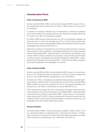 Capítulo 1 .:: .:.: Caracterização da IBSS




                                                  Considerações Finais

                                                  Sobre as Empresas da IBSS

                                                  Durante o período 2003 a 2009, o número de empresas da IBSS cresceu 4,3% a.a.
                                                  Se mantida essa taxa de crescimento, em 2012, a IBSS contará com cerca de 73
                                                  mil empresas.
                                                  A indústria é constituída, sobretudo, por microempresas e empresas de pequeno
                                                  porte. Acima de 95% das empresas possuem até 19 pessoas ocupadas. Menos de
                                                  1% contam com 100 ou mais pessoas ocupadas.
                                                  Em 2009, a IBSS possuía 2.309 empresas com 20 ou mais pessoas ocupadas. Ao
                                                  longo dos anos, o número de empresas com 20 ou mais PO cresce proporcional-
                                                  mente mais que o total. No período 2003 a 2009, a taxa média de crescimento desta
                                                  subcategoria de empresas foi de 10,9% a.a.
                                                  Observa-se mudança na composição do número de empresas com 20 ou mais pes-
                                                  soas ocupadas. Cresce, sobretudo, a participação daquelas com fonte principal de
                                                  receita nas atividades 6202 - desenvolvimento e licenciamento de software custo-
                                                  mizável e 6319 - portais, provedores de conteúdo e outros serviços de informação
                                                  na Internet. Reduz a participação de empresas dedicadas às classes 6201 – desen-
                                                  volvimento de software sob encomenda e 6311 – tratamento de dados, provedores
                                                  de serviços de aplicação e de hospedagem na Internet.


                                                  Sobre a Receita da IBSS

                                                  Durante o período 2003 a 2009, a receita líquida da IBSS cresceu, em termos reais,
                                                  8,2% a.a. Se mantida esta taxa de crescimento, em 2012, a receita da indústria irá
                                                  girar em torno de R$ 72 bilhões, representando 1,8% do PIB Brasil.
                                                  Empresas com 100 ou mais pessoas ocupadas são responsáveis por parcela signiﬁ-
                                                  cativa (superior a 50% do total), mas decrescente, da receita. Para o período 2003 a
                                                  2009, a receita do conjunto de empresas com 20 ou mais pessoas ocupadas cres-
                                                  ceu 6,9% a.a., taxa inferior à veriﬁcada para o total da IBSS (8,2% a.a.).
                                                  Para o conjunto de empresas com 20 ou mais pessoas ocupadas, observa-se cresci-
                                                  mento expressivo da receita de empresas com atividades 6202 – desenvolvimento
                                                  e licenciamento de software customizável; 6209 – suporte técnico, manutenção e
                                                  outros serviços de TI; e 6319 – portais, provedores de conteúdo e serviços de infor-
                                                  mação na Internet. Para as duas primeiras atividades, o crescimento deveu-se a uma
                                                  quantidade maior de empresas nessa faixa de porte.


                                                  Pessoas Ocupadas

                                                  No período 2003 a 2009, o número de pessoas ocupadas na IBSS cresceu 10,1%
                                                  a.a., percentual superior ao registrado para o crescimento da receita e, também,
                                                  para o aumento no número de empresas. Dentro da categoria ocupados, os assala-
                                                  riados constituem o principal grupo, com crescimento, de 12,8% a.a.




                                         56       Software e Serviços de TI: A Indústria Brasileira em Perspectiva :..::.




Software e Servicos de TI 2012.indb 56                                                                                          22/05/2012 16:36:43
 