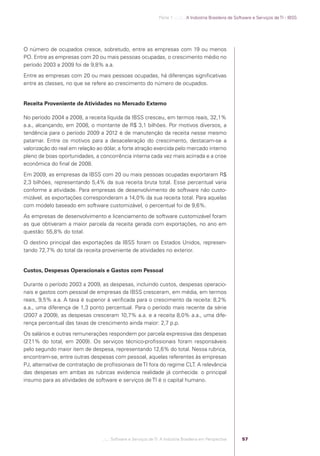 Parte 1 .:..:::.. A Indústria Brasileira de Software e Serviços de TI - IBSS




            O número de ocupados cresce, sobretudo, entre as empresas com 19 ou menos
            PO. Entre as empresas com 20 ou mais pessoas ocupadas, o crescimento médio no
            período 2003 a 2009 foi de 9,8% a.a.
            Entre as empresas com 20 ou mais pessoas ocupadas, há diferenças signiﬁcativas
            entre as classes, no que se refere ao crescimento do número de ocupados.


            Receita Proveniente de Atividades no Mercado Externo

            No período 2004 a 2008, a receita líquida da IBSS cresceu, em termos reais, 32,1%
            a.a., alcançando, em 2008, o montante de R$ 3,1 bilhões. Por motivos diversos, a
            tendência para o período 2009 a 2012 é de manutenção da receita nesse mesmo
            patamar. Entre os motivos para a desaceleração do crescimento, destacam-se a
            valorização do real em relação ao dólar, a forte atração exercida pelo mercado interno
            pleno de boas oportunidades, a concorrência interna cada vez mais acirrada e a crise
            econômica do ﬁnal de 2008.
            Em 2009, as empresas da IBSS com 20 ou mais pessoas ocupadas exportaram R$
            2,3 bilhões, representando 5,4% da sua receita bruta total. Esse percentual varia
            conforme a atividade. Para empresas de desenvolvimento de software não custo-
            mizável, as exportações corresponderam a 14,0% da sua receita total. Para aquelas
            com modelo baseado em software customizável, o percentual foi de 9,6%.
            As empresas de desenvolvimento e licenciamento de software customizável foram
            as que obtiveram a maior parcela da receita gerada com exportações, no ano em
            questão: 55,8% do total.
            O destino principal das exportações da IBSS foram os Estados Unidos, represen-
            tando 72,7% do total da receita proveniente de atividades no exterior.


            Custos, Despesas Operacionais e Gastos com Pessoal

            Durante o período 2003 a 2009, as despesas, incluindo custos, despesas operacio-
            nais e gastos com pessoal de empresas da IBSS cresceram, em média, em termos
            reais, 9,5% a.a. A taxa é superior à veriﬁcada para o crescimento da receita: 8,2%
            a.a., uma diferença de 1,3 ponto percentual. Para o período mais recente da série
            (2007 a 2009), as despesas cresceram 10,7% a.a. e a receita 8,0% a.a., uma dife-
            rença percentual das taxas de crescimento ainda maior: 2,7 p.p.
            Os salários e outras remunerações respondem por parcela expressiva das despesas
            (27,1% do total, em 2009). Os serviços técnico-proﬁssionais foram responsáveis
            pelo segundo maior item de despesa, representando 12,6% do total. Nessa rubrica,
            encontram-se, entre outras despesas com pessoal, aquelas referentes às empresas
            PJ, alternativa de contratação de proﬁssionais de TI fora do regime CLT. A relevância
            das despesas em ambas as rubricas evidencia realidade já conhecida: o principal
            insumo para as atividades de software e serviços de TI é o capital humano.




                                             .::..: Software e Serviços de TI: A Indústria Brasileira em Perspectiva      57




Software e Servicos de TI 2012.indb 57                                                                                                           22/05/2012 16:36:43
 