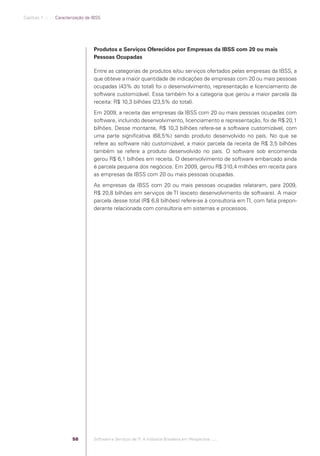 Capítulo 1 .:: .:.: Caracterização da IBSS




                                                  Produtos e Serviços Oferecidos por Empresas da IBSS com 20 ou mais
                                                  Pessoas Ocupadas

                                                  Entre as categorias de produtos e/ou serviços ofertados pelas empresas da IBSS, a
                                                  que obteve a maior quantidade de indicações de empresas com 20 ou mais pessoas
                                                  ocupadas (43% do total) foi o desenvolvimento, representação e licenciamento de
                                                  software customizável. Essa também foi a categoria que gerou a maior parcela da
                                                  receita: R$ 10,3 bilhões (23,5% do total).
                                                  Em 2009, a receita das empresas da IBSS com 20 ou mais pessoas ocupadas com
                                                  software, incluindo desenvolvimento, licenciamento e representação, foi de R$ 20,1
                                                  bilhões. Desse montante, R$ 10,3 bilhões refere-se a software customizável, com
                                                  uma parte signiﬁcativa (68,5%) sendo produto desenvolvido no país. No que se
                                                  refere ao software não customizável, a maior parcela da receita de R$ 3,5 bilhões
                                                  também se refere a produto desenvolvido no país. O software sob encomenda
                                                  gerou R$ 6,1 bilhões em receita. O desenvolvimento de software embarcado ainda
                                                  é parcela pequena dos negócios. Em 2009, gerou R$ 310,4 milhões em receita para
                                                  as empresas da IBSS com 20 ou mais pessoas ocupadas.
                                                  As empresas da IBSS com 20 ou mais pessoas ocupadas relataram, para 2009,
                                                  R$ 20,8 bilhões em serviços de TI (exceto desenvolvimento de software). A maior
                                                  parcela desse total (R$ 6,8 bilhões) refere-se à consultoria em TI, com fatia prepon-
                                                  derante relacionada com consultoria em sistemas e processos.




                                         58       Software e Serviços de TI: A Indústria Brasileira em Perspectiva :..::.




Software e Servicos de TI 2012.indb 58                                                                                           22/05/2012 16:36:43
 