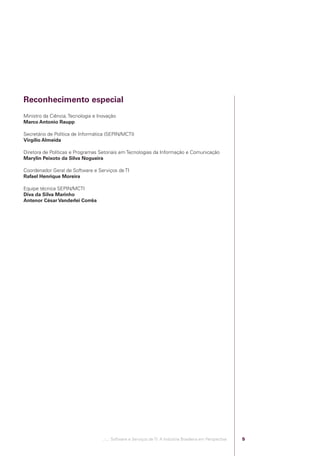 Reconhecimento especial
            Ministro da Ciência, Tecnologia e Inovação
            Marco Antonio Raupp

            Secretário de Política de Informática (SEPIN/MCTI)
            Virgílio Almeida

            Diretora de Políticas e Programas Setoriais em Tecnologias da Informação e Comunicação
            Marylin Peixoto da Silva Nogueira

            Coordenador Geral de Software e Serviços de TI
            Rafael Henrique Moreira

            Equipe técnica SEPIN/MCTI
            Diva da Silva Marinho
            Antenor César Vanderlei Corrêa




                                               .::..: Software e Serviços de TI: A Indústria Brasileira em Perspectiva   5




Software e Servicos de TI 2012.indb 5                                                                                        22/05/2012 16:36:39
 