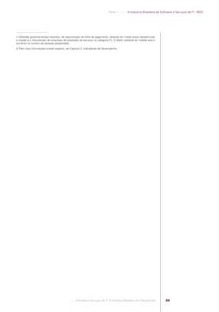 Parte 1 .:..:::.. A Indústria Brasileira de Software e Serviços de TI - IBSS




            1) Medidas governamentais recentes, de desoneração da folha de pagamento, deverão em médio prazo desestimular
            a criação e a manutenção de empresas de prestação de serviços na categoria PJ. O efeito colateral da medida será o
            aumento no número de pessoas assalariadas.

            2) Para mais informações a esse respeito, ver Capítulo 3, Indicadores de Desempenho.




                                                        .::..: Software e Serviços de TI: A Indústria Brasileira em Perspectiva      59




Software e Servicos de TI 2012.indb 59                                                                                                                      22/05/2012 16:36:43
 