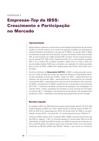 CAPÍTULO 2

            Empresas-Top da IBSS:
            Crescimento e Participação
            no Mercado

                                              Apresentação

                                              Neste capítulo, analisa-se o crescimento e a participação da receita líquida, da receita
                                              líquida no mercado externo e do número de pessoas ocupadas nas empresas da
                                              Indústria Brasileira de Software e Serviços de TI (IBSS), no período 2007 e 2008,
                                              considerando as seguintes faixas de porte: as quatro empresas melhor posicionadas
                                              (R4), as oito empresas em melhor posição (R8) e as doze, trinta e cinquenta empre-
                                              sas do ranking (R12, R30 e R50, respectivamente), 20 ou mais pessoas ocupadas
                                              (PO) e 19 ou menos PO. A análise considera a IBSS como um todo e cada uma
                                              das atividades (classes CNAE) que a compõem, por separado. Os valores apurados
                                              para os anos de 2007 e 2008 foram deﬂacionados pelo IGP-DI, tendo 2010 como
                                              ano-base.
                                              Conforme deﬁnição do Observatório SOFTEX, a IBSS é constituída pelas empre-
                                              sas com fonte principal de receita nas seguintes classes da Classiﬁcação Nacio-
                                              nal das Atividades Econômicas (CNAE), versão 2.0: 6201 – desenvolvimento de
                                              software sob encomenda; 6202 – desenvolvimento e licenciamento de software
                                              customizável; 6203 – desenvolvimento e licenciamento de software não customizá-
                                              vel; 6204 – consultoria em TI, 6209 – suporte técnico, manutenção e outros serviços
                                              de TI; 6311 – tratamento de dados, provedores de aplicação e de hospedagem na
                                              Internet; 6319 – portais, provedores de conteúdo e outros serviços de informação
                                              na Internet; 9511 – reparação e manutenção de computadores e de equipamentos
                                              periféricos; e 9512 – reparação e manutenção de equipamentos de comunicação.



                                              Receita Líquida

                                              Em relação a 2007 em 2008 observa-se perda na participação das R4, R8, R12, R30
                                                                ,
                                              e R50 empresas da IBSS com maior receita líquida no total da receita da IBSS. Em
                                              2007 as R50 foram responsáveis por 47
                                                   ,                                ,0% da receita total; em 2008, a sua parti-
                                              cipação cai para 42,9%, uma perda de – 4,1 pontos percentuais (p.p.) (Tabela 2.1).
                                              Enquanto a IBSS cresceu 7 ,4% no período 2007 a 2008, a taxa de crescimento real
                                              das R50 foi negativa: -1,9%. O montante gerado em receita pelas R50 cai de R$
                                              22,8 bilhões, em 2007 para R$ 22,3 bilhões, em 2008. O conjunto de empresas com
                                                                   ,
                                              20 ou mais PO obtém um pequeno ganho real no período (1,8%), com a sua receita
                                              crescendo de R$ 35,3 bilhões para R$ 38,7 bilhões, o que ocorre em virtude do




                                         60   Software e Serviços de TI: A Indústria Brasileira em Perspectiva :..::.




Software e Servicos de TI 2012.indb 60                                                                                          22/05/2012 16:36:43
 