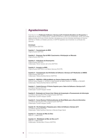 Agradecimentos
                                            Este Volume 2 da Publicação Software e Serviços de TI: A Indústria Brasileira em Perspectiva foi
                                            elaborado por equipe multidisciplinar, a pedido da SOFTEX e sob a sua coordenação, tendo como base
                                            dados extraídos de fontes oﬁciais diversas e de pesquisa junto às empresas associadas ao Sistema
                                            SOFTEX ou ﬁliadas a entidades parceiras. A SOFTEX agradece aos envolvidos na confecção dos
                                            capítulos:

                                            Introdução
                                            Virgínia Duarte (SOFTEX)

                                            Capítulo 1 – Caracterização da IBSS
                                            Virgínia Duarte (SOFTEX)

                                            Capítulo 2 – Empresas-Top da IBSS: Crescimento e Participação no Mercado
                                            Virgínia Duarte (SOFTEX)

                                            Capítulo 3 – Indicadores de Desempenho
                                            Virgínia Duarte (SOFTEX)
                                            Colaboração: Renan Cipriano da Cunha (SOFTEX)

                                            Capítulo 4 – Inovação na IBSS
                                            Virgínia Duarte (SOFTEX) e Luiz Marcio Spinosa (PUC-PR)

                                            Capítulo 5 – Caracterização das Atividades de Software e Serviços de TI Realizadas na NIBSS
                                            Virgínia Duarte (SOFTEX)
                                            Colaboração: Rebeca Bulhões Bertoni (SOFTEX)

                                            Capítulo 6 – PROFSSs e VRProfssMedio em Setores Selecionados da NIBSS
                                            Antonio Carlos Diegues Jr. (UFSCar) e José Eduardo de Salles Roselino Jr. (UNISAL e FACAMP)
                                            Colaboração: Rebeca Bulhões Bertoni (SOFTEX)

                                            Capítulo 7 – Capital Humano: O Ensino Superior para o Setor de Software e Serviços de TI
                                            Luiz Marcio Spinosa (PUC-PR)
                                            Colaboração: Gustaff Hangson Schildt

                                            Capítulo 8 – Graduação em Cursos-Core: Ciência da Computação e Processamento da Informação
                                            Luiz Marcio Spinosa (PUC-PR) e Virgínia Duarte (SOFTEX)
                                            Colaboração: Gustaff Hangson Schildt

                                            Capítulo 9 – Cursos Técnicos Proﬁssionalizantes de Nível Médio para a Área de Informática
                                            Luiz Marcio Spinosa (PUC-PR) e Virgínia Duarte (SOFTEX)
                                            Colaboração: Gustaff Hangson Schildt

                                            Capítulo 10 – Pós-Graduação e Pesquisas para o Setor de Software e Serviços de TI
                                            Luiz Marcio Spinosa (PUC-PR)
                                            Colaboração: Felipe Sevilhano Martinez e Marcelo Braga Cabral

                                            Capítulo 11 – Escassez de Mão de Obra
                                            Paulo R. C. Villela (UFJF)

                                            Capítulo 12 – Mobilidade da Mão de Obra em TI
                                            Paulo R. C. Villela (UFJF)
                                            Colaboração: Daniela Albini Pinheiro (SOFTEX)




                                        6   Software e Serviços de TI: A Indústria Brasileira em Perspectiva :..::.




Software e Servicos de TI 2012.indb 6                                                                                                     22/05/2012 16:36:39
 