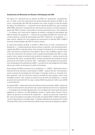 Parte 1 .:..:::.. A Indústria Brasileira de Software e Serviços de TI - IBSS




            Crescimento do Montante em Receita e Participação das R50

            Na Figura 2.2, distribuem-se as classes da IBSS em quadrantes, considerando,
            por um lado, a taxa de crescimento da receita líquida das classes da IBSS e, por
            outro, a participação das R50 (50 empresas com maior receita) no total da receita
            da classe. No Quadrante ++, encontram-se as classes da IBSS que, para o período
            2007-2008, obtiveram taxa positiva de crescimento da receita e aumento da partici-
            pação das R50 na receita, mensurada em pontos percentuais (p.p.). No Quadrante
            - -, as classes com crescimento negativo de receita e redução da participação das
            R50 na receita. No quadrante +-, incluíram-se as classes da IBSS com taxa de cres-
            cimento positivo e perda de participação das R50. Finalmente, no quadrante -+, o
            caso inverso: classes com taxa negativa de crescimento no período 2007 a 2008 e
            aumento da participação das R50 no total da receita.
            A maioria das classes da IBSS, e também a IBSS como um todo, concentra-se no
            Quadrante +-: a receita líquida da classe cresceu no período, mas há perda de parti-
            cipação das R50 no total da receita. Essa situação é indicativa de um mercado aque-
            cido e abrindo-se à entrada de novos players. Isso é mais verdadeiro quanto maior
            a taxa de crescimento da receita e maior a perda de participação das R50, ou seja,
            quanto mais a classe se aproxima da vertente do quadrante +- oposta ao ponto de
            cruzamento 00. Assim, as classes 6319 – portais, provedores de conteúdo e outros
            serviços de informação na Internet, 9511 – reparação e manutenção de computado-
            res e de equipamentos periféricos e 6204 – consultoria em tecnologia da informação
            são as que melhor se encaixam no perﬁl mencionado.
            Duas classes da IBSS encontram-se no Quadrante ++: a 6202 – desenvolvimento e
            licenciamento de software customizável e a 6209 – suporte técnico, manutenção e
            outros serviços de tecnologia da informação. A situação mostra um mercado tam-
            bém aquecido, mas com barreiras maiores à entrada de novos players. Isso é mais
            verdadeiro quanto mais a classe se aproxima da vertente do Quadrante ++ oposta
            ao ponto de cruzamento 00. Ou seja, a classe 6202 enquadra-se melhor que a 6209
            no perﬁl deﬁnido.
            As classes 6201 – desenvolvimento de software sob encomenda e 6203 – desenvol-
            vimento e licenciamento de software não customizável encontram-se no Quadrante
            - -. A situação é de mercado desaquecido, com os players de menor porte buscando
            adaptar-se ao cenário e as R50 perdendo receita e market share. Quanto mais a
            classe se aproxima da vertente do Quadrante - - oposta ao ponto de cruzamento
            00, mais se enquadra na situação mencionada. As classes 6201 e 6203 enquadram-
            -se de modo parcial na situação ideal. A redução relativamente pequena do market
            share das R50 mostra uma ainda baixa abertura para rearranjo de pequenos players.




                                            .::..: Software e Serviços de TI: A Indústria Brasileira em Perspectiva      73




Software e Servicos de TI 2012.indb 73                                                                                                          22/05/2012 16:36:44
 