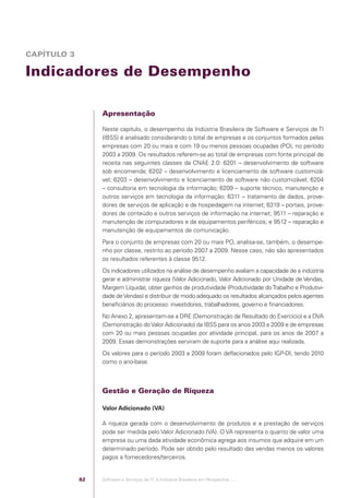 CAPÍTULO 3

            Indicadores de Desempenho

                                              Apresentação

                                              Neste capítulo, o desempenho da Indústria Brasileira de Software e Serviços de TI
                                              (IBSS) é analisado considerando o total de empresas e os conjuntos formados pelas
                                              empresas com 20 ou mais e com 19 ou menos pessoas ocupadas (PO), no período
                                              2003 a 2009. Os resultados referem-se ao total de empresas com fonte principal de
                                              receita nas seguintes classes da CNAE 2.0: 6201 – desenvolvimento de software
                                              sob encomenda; 6202 – desenvolvimento e licenciamento de software customizá-
                                              vel; 6203 – desenvolvimento e licenciamento de software não customizável; 6204
                                              – consultoria em tecnologia da informação; 6209 – suporte técnico, manutenção e
                                              outros serviços em tecnologia da informação; 6311 – tratamento de dados, prove-
                                              dores de serviços de aplicação e de hospedagem na internet; 6319 – portais, prove-
                                              dores de conteúdo e outros serviços de informação na internet; 9511 – reparação e
                                              manutenção de computadores e de equipamentos periféricos; e 9512 – reparação e
                                              manutenção de equipamentos de comunicação.
                                              Para o conjunto de empresas com 20 ou mais PO, analisa-se, também, o desempe-
                                              nho por classe, restrito ao período 2007 a 2009. Nesse caso, não são apresentados
                                              os resultados referentes à classe 9512.
                                              Os indicadores utilizados na análise de desempenho avaliam a capacidade de a indústria
                                              gerar e administrar riqueza (Valor Adicionado, Valor Adicionado por Unidade de Vendas,
                                              Margem Líquida), obter ganhos de produtividade (Produtividade do Trabalho e Produtivi-
                                              dade de Vendas) e distribuir de modo adequado os resultados alcançados pelos agentes
                                              beneﬁciários do processo: investidores, trabalhadores, governo e ﬁnanciadores.
                                              No Anexo 2, apresentam-se a DRE (Demonstração de Resultado do Exercício) e a DVA
                                              (Demonstração do Valor Adicionado) da IBSS para os anos 2003 a 2009 e de empresas
                                              com 20 ou mais pessoas ocupadas por atividade principal, para os anos de 2007 a
                                              2009. Essas demonstrações serviram de suporte para a análise aqui realizada.
                                              Os valores para o período 2003 a 2009 foram deﬂacionados pelo IGP-DI, tendo 2010
                                              como o ano-base.



                                              Gestão e Geração de Riqueza

                                              Valor Adicionado (VA)

                                              A riqueza gerada com o desenvolvimento de produtos e a prestação de serviços
                                              pode ser medida pelo Valor Adicionado (VA). O VA representa o quanto de valor uma
                                              empresa ou uma dada atividade econômica agrega aos insumos que adquire em um
                                              determinado período. Pode ser obtido pelo resultado das vendas menos os valores
                                              pagos a fornecedores/terceiros.


                                         82   Software e Serviços de TI: A Indústria Brasileira em Perspectiva :..::.




Software e Servicos de TI 2012.indb 82                                                                                        22/05/2012 16:36:44
 