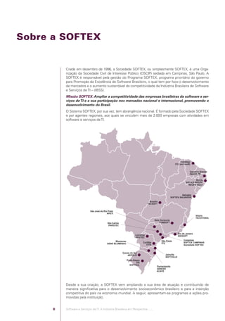 Sobre a SOFTEX


                                            Criada em dezembro de 1996, a Sociedade SOFTEX, ou simplesmente SOFTEX, é uma Orga-
                                            nização da Sociedade Civil de Interesse Público (OSCIP) sediada em Campinas, São Paulo. A
                                            SOFTEX é responsável pela gestão do Programa SOFTEX, programa prioritário do governo
                                            para Promoção da Excelência do Software Brasileiro, o qual tem por foco o desenvolvimento
                                            de mercados e o aumento sustentável da competitividade da Indústria Brasileira de Software
                                            e Serviços de TI – (IBSS).
                                            Missão SOFTEX: Ampliar a competitividade das empresas brasileiras de software e ser-
                                            viços de TI e a sua participação nos mercados nacional e internacional, promovendo o
                                            desenvolvimento do Brasil.
                                            O Sistema SOFTEX, por sua vez, tem abrangência nacional. É formado pela Sociedade SOFTEX
                                            e por agentes regionais, aos quais se vinculam mais de 2.000 empresas com atividades em
                                            software e serviços de TI.




                                            Desde a sua criação, a SOFTEX vem ampliando a sua área de atuação e contribuindo de
                                            maneira signiﬁcativa para o desenvolvimento socioeconômico brasileiro e para a inserção
                                            competitiva do país na economia mundial. A seguir, apresentam-se programas e ações pro-
                                            movidas pela instituição.


                                        8   Software e Serviços de TI: A Indústria Brasileira em Perspectiva :..::.




Software e Servicos de TI 2012.indb 8                                                                                           22/05/2012 16:36:40
 