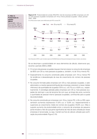 Capítulo 3 .:: .:.: Indicadores de Desempenho




                                               Figura 3.14 - Produtividade de vendas (ROL/PO): total de empresas da IBSS, empresas com 20
              Tx. Méd. Cr.                     ou mais pessoas ocupadas e empresas com 19 ou menos pessoas ocupadas – Brasil, período
              Produtividade do                 2003 - 2009
              trabalho
                                               Em mil R$ por pessoa ocupada, valores deﬂacionados pelo IGP-DI, ano-base 2010
              2009-03
              Total da IBSS: -1,8% a.a.
              20 ou mais PO: -2,8% a.a.                                                   Total              20 ou mais PO                   19 ou menos PO
              19 ou menos PO: 2,9% a.a.
                                                           200,8
                                                                                                   175,1               177,1
                                                                               170,3                                                       169,8                                  169,6
                                                                                                                                                              155,6


                                                           144,3
                                                                               129,1               124,7               126,3               123,9              123,3               129,2



                                                                                                                                                               76,4                72,3
                                                            61,0                59,9                                                       61,9
                                                                                                    47,6                52,7


                                                            2003               2004                2005                2006                2007                2008                2009

                                               Fonte: Observatório SOFTEX, a partir de tabelas especiais da PAS/IBGE/Diretoria de Pesquisas/Coordenação de Serviços e Comércio, anos diversos.



                                               Ao se decompor a produtividade em seus elementos de cálculo, observa-se que,
                                               durante o período 2003 a 2009:
                                                O número de pessoas ocupadas (equipe interna) cresce no conjunto de empresas
                                                 da IBSS com 20 ou mais pessoas ocupadas e, também, no de 19 ou menos PO.
                                                Especialmente no conjunto constituído pelas empresas com 19 ou menos PO
                                                 há tendência à desaceleração da taxa de crescimento do número de pessoas
                                                 ocupadas.
                                                No conjunto formado pelas empresas com 20 ou mais pessoas ocupadas, o valor
                                                 adicionado e a receita operacional líquida das empresas cresceram a taxas médias
                                                 inferiores à da quantidade de ocupados (7 ,5% a.a., e 6,7% a.a. e 9,8% a.a., respec-
                                                 tivamente). A estratégia adotada pelas empresas com 20 ou mais pessoas ocu-
                                                 padas de restringir o uso de terceiros faz com que, ao longo dos anos, aumente
                                                 a quantidade de pessoal interno (pessoas ocupadas), contribuindo para a queda
                                                 da produtividade.
                                                No conjunto constituído por empresas com 19 ou menos PO, o VA e a ROL apre-
                                                 sentaram aumentos expressivos (11,8% a.a. e 13,8% a.a. respectivamente) e
                                                 superiores ao crescimento médio do número de ocupados (10,6% a.a.). Mas o
                                                 suposto aumento da produtividade entre o conjunto de empresas de pequeno
                                                 porte encobre o fato de que parte signiﬁcativa da mão de obra utilizada por essas
                                                 empresas é terceirizada, ou seja, mantém-se fora do cálculo utilizado para veriﬁ-
                                                 cação da produtividade (Figura 3.15).




                                         96    Software e Serviços de TI: A Indústria Brasileira em Perspectiva :..::.




Software e Servicos de TI 2012.indb 96                                                                                                                                                       22/05/2012 16:36:45
 