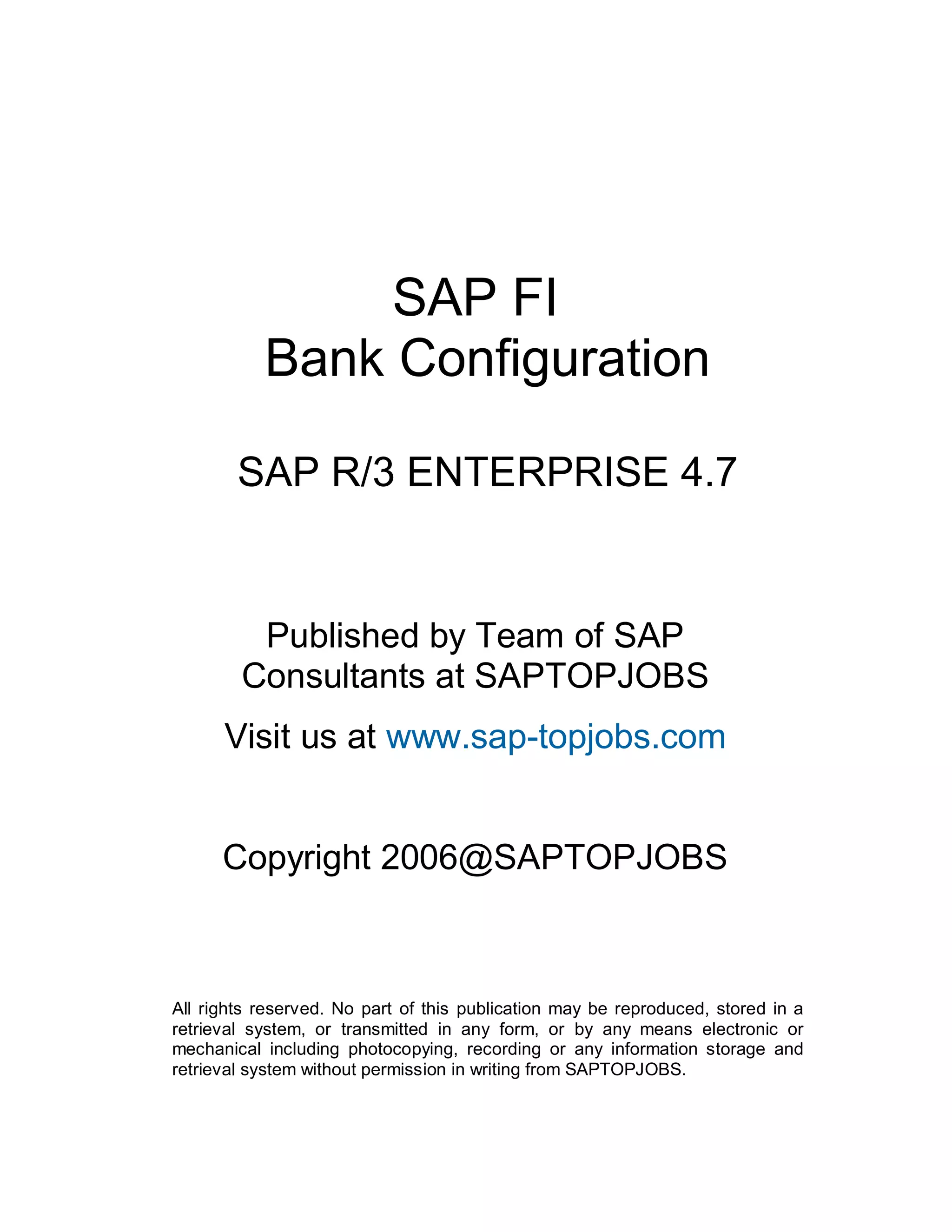 SAP FI
Bank Configuration
SAP R/3 ENTERPRISE 4.7
Published by Team of SAP
Consultants at SAPTOPJOBS
Visit us at www.sap-topjobs.com
Copyright 2006@SAPTOPJOBS
All rights reserved. No part of this publication may be reproduced, stored in a
retrieval system, or transmitted in any form, or by any means electronic or
mechanical including photocopying, recording or any information storage and
retrieval system without permission in writing from SAPTOPJOBS.
 