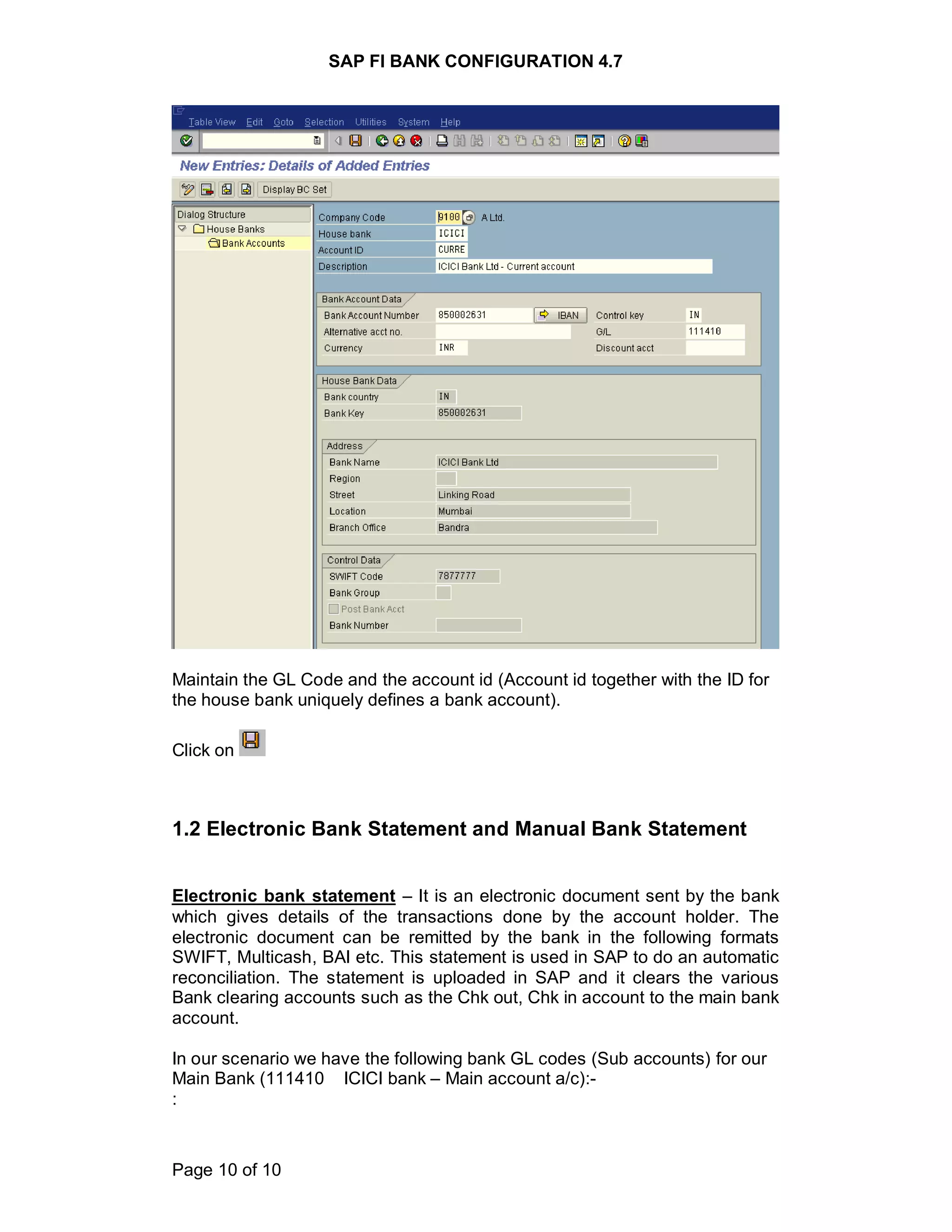 SAP FI BANK CONFIGURATION 4.7
Page 10 of 10
Maintain the GL Code and the account id (Account id together with the ID for
the house bank uniquely defines a bank account).
Click on
1.2 Electronic Bank Statement and Manual Bank Statement
Electronic bank statement – It is an electronic document sent by the bank
which gives details of the transactions done by the account holder. The
electronic document can be remitted by the bank in the following formats
SWIFT, Multicash, BAI etc. This statement is used in SAP to do an automatic
reconciliation. The statement is uploaded in SAP and it clears the various
Bank clearing accounts such as the Chk out, Chk in account to the main bank
account.
In our scenario we have the following bank GL codes (Sub accounts) for our
Main Bank (111410 ICICI bank – Main account a/c):-
:
 