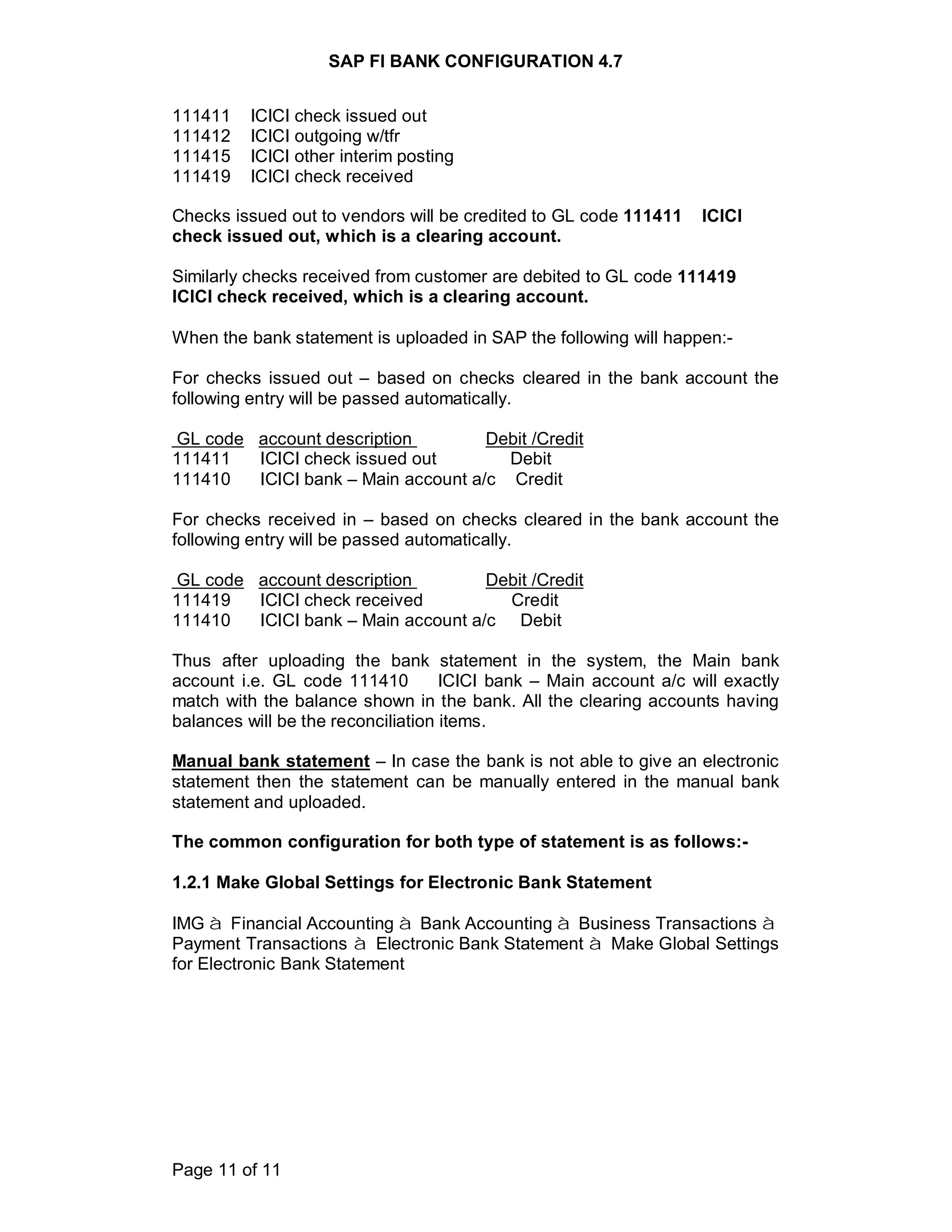 SAP FI BANK CONFIGURATION 4.7
Page 11 of 11
111411 ICICI check issued out
111412 ICICI outgoing w/tfr
111415 ICICI other interim posting
111419 ICICI check received
Checks issued out to vendors will be credited to GL code 111411 ICICI
check issued out, which is a clearing account.
Similarly checks received from customer are debited to GL code 111419
ICICI check received, which is a clearing account.
When the bank statement is uploaded in SAP the following will happen:-
For checks issued out – based on checks cleared in the bank account the
following entry will be passed automatically.
GL code account description Debit /Credit
111411 ICICI check issued out Debit
111410 ICICI bank – Main account a/c Credit
For checks received in – based on checks cleared in the bank account the
following entry will be passed automatically.
GL code account description Debit /Credit
111419 ICICI check received Credit
111410 ICICI bank – Main account a/c Debit
Thus after uploading the bank statement in the system, the Main bank
account i.e. GL code 111410 ICICI bank – Main account a/c will exactly
match with the balance shown in the bank. All the clearing accounts having
balances will be the reconciliation items.
Manual bank statement – In case the bank is not able to give an electronic
statement then the statement can be manually entered in the manual bank
statement and uploaded.
The common configuration for both type of statement is as follows:-
1.2.1 Make Global Settings for Electronic Bank Statement
IMG à Financial Accounting à Bank Accounting à Business Transactions à
Payment Transactions à Electronic Bank Statement à Make Global Settings
for Electronic Bank Statement
 
