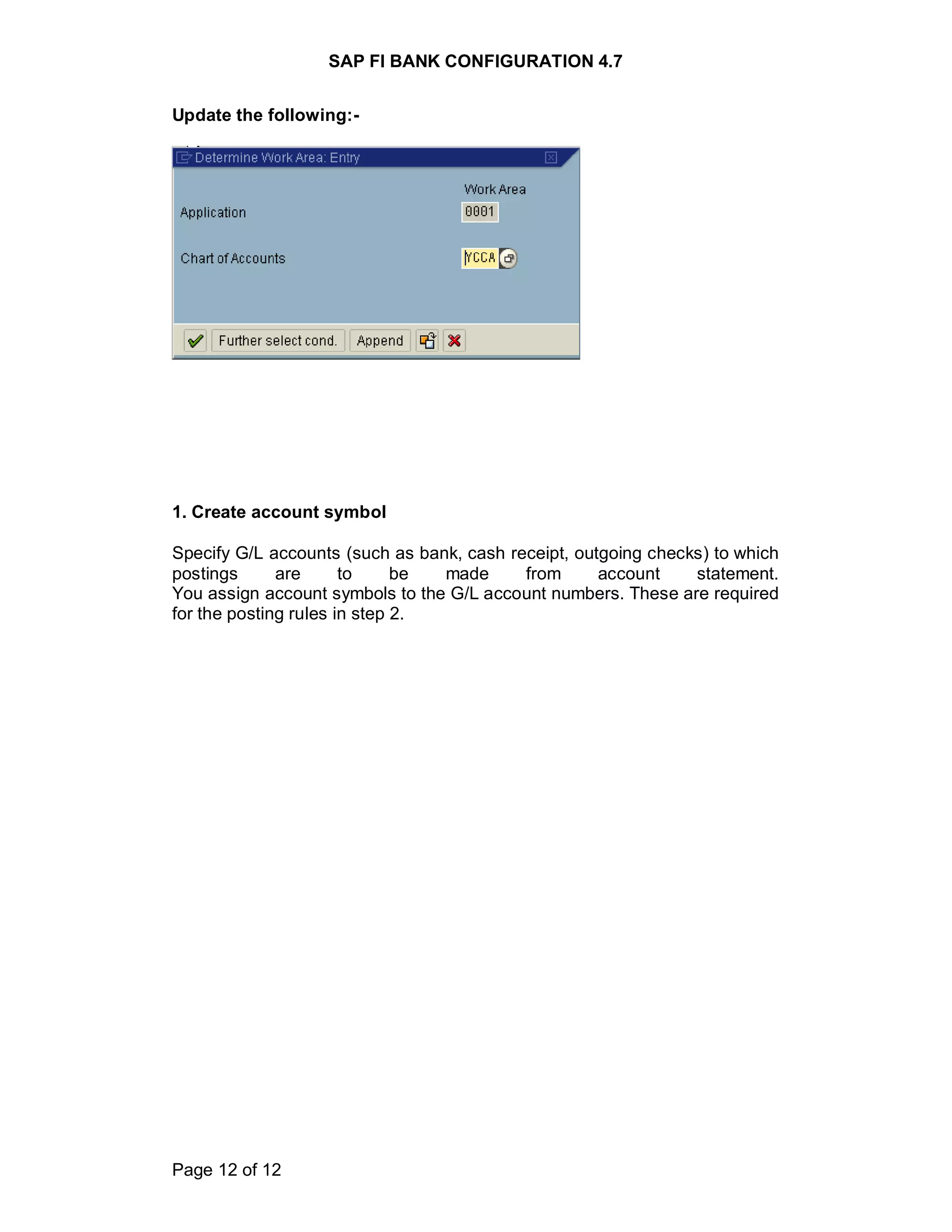 SAP FI BANK CONFIGURATION 4.7
Page 12 of 12
Update the following:-
1. Create account symbol
Specify G/L accounts (such as bank, cash receipt, outgoing checks) to which
postings are to be made from account statement.
You assign account symbols to the G/L account numbers. These are required
for the posting rules in step 2.
 