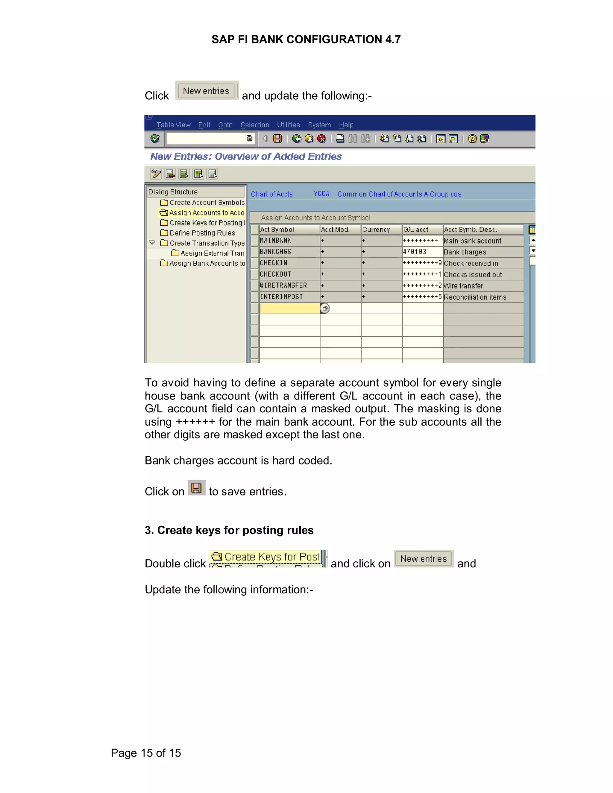 SAP FI BANK CONFIGURATION 4.7
Page 15 of 15
Click and update the following:-
To avoid having to define a separate account symbol for every single
house bank account (with a different G/L account in each case), the
G/L account field can contain a masked output. The masking is done
using ++++++ for the main bank account. For the sub accounts all the
other digits are masked except the last one.
Bank charges account is hard coded.
Click on to save entries.
3. Create keys for posting rules
Double click and click on and
Update the following information:-
 