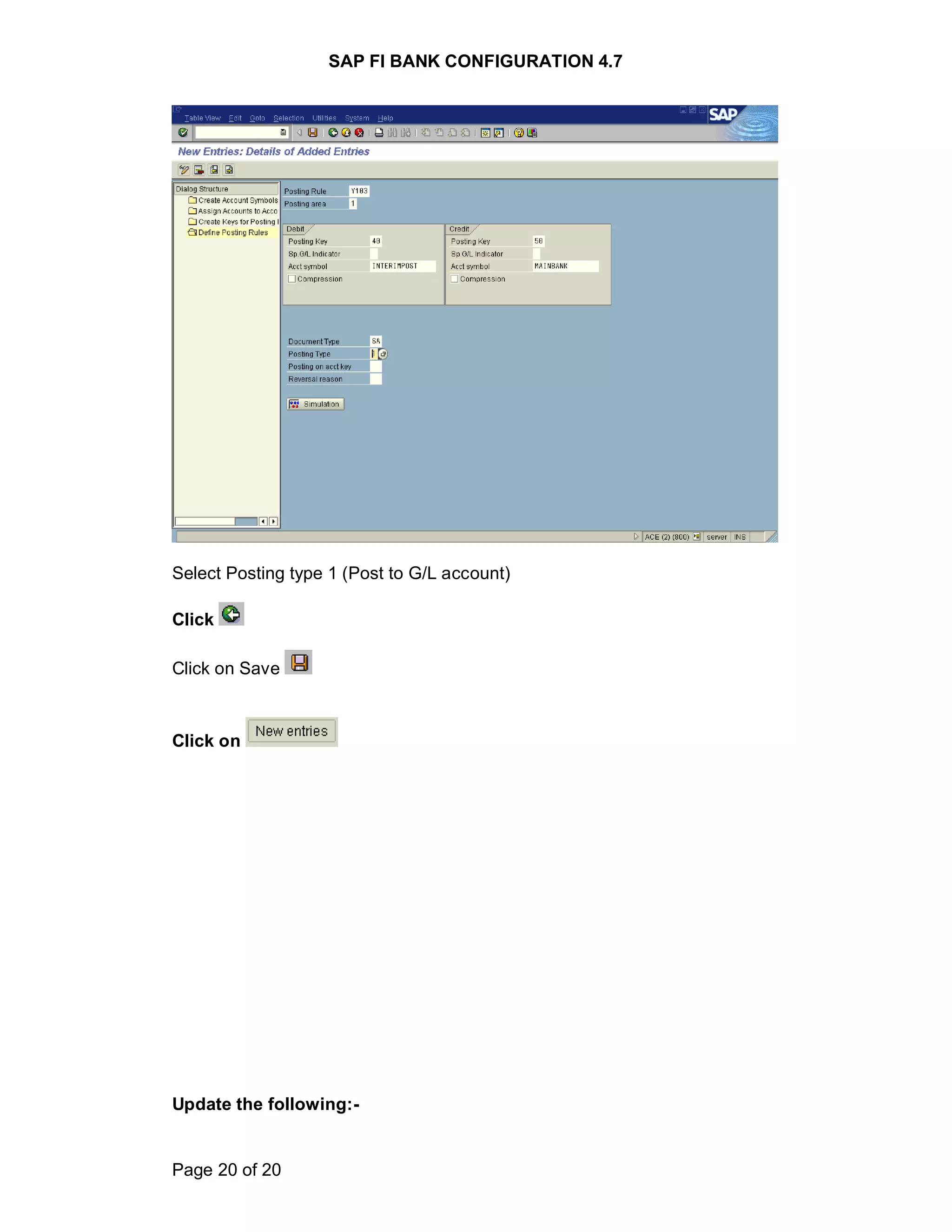 SAP FI BANK CONFIGURATION 4.7
Page 20 of 20
Select Posting type 1 (Post to G/L account)
Click
Click on Save
Click on
Update the following:-
 