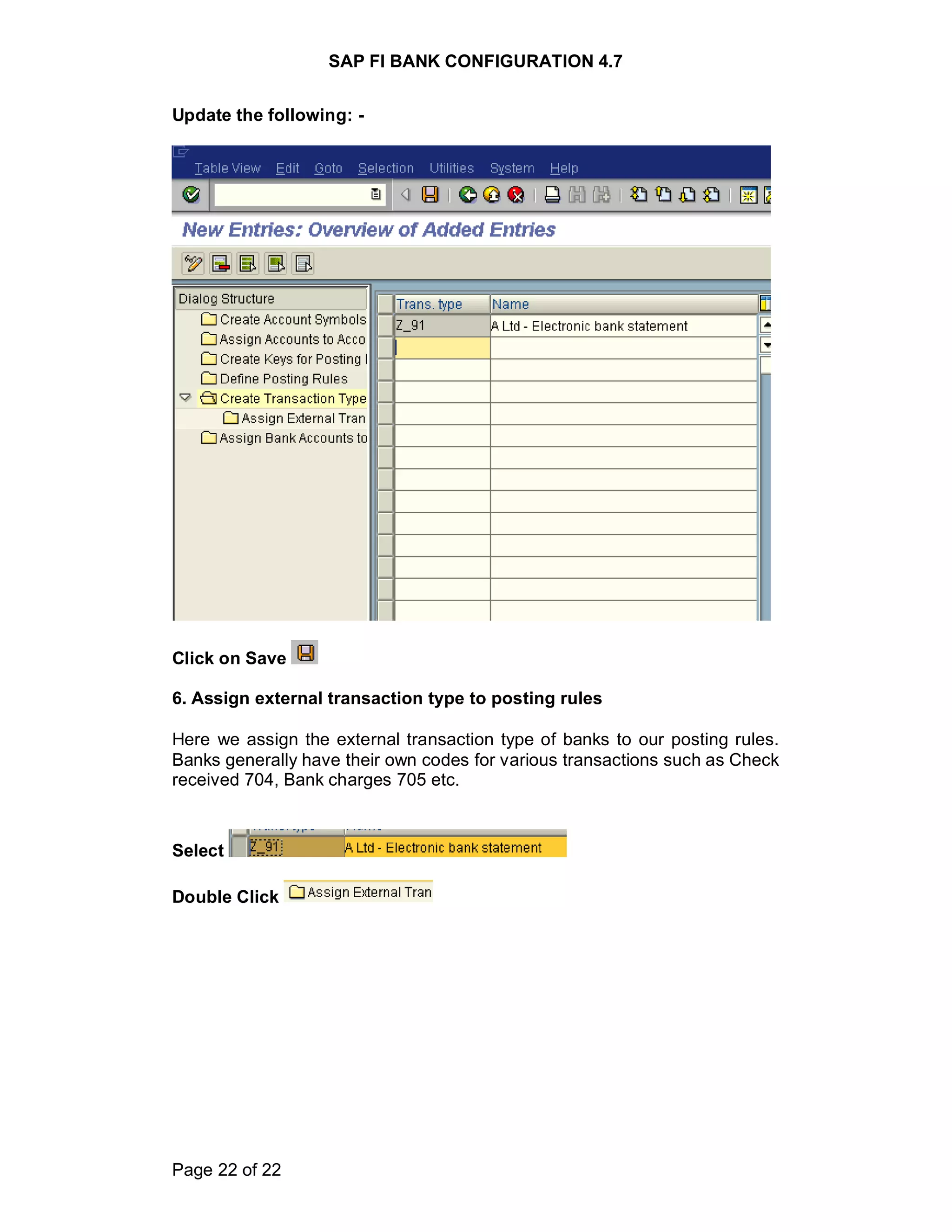 SAP FI BANK CONFIGURATION 4.7
Page 22 of 22
Update the following: -
Click on Save
6. Assign external transaction type to posting rules
Here we assign the external transaction type of banks to our posting rules.
Banks generally have their own codes for various transactions such as Check
received 704, Bank charges 705 etc.
Select
Double Click
 