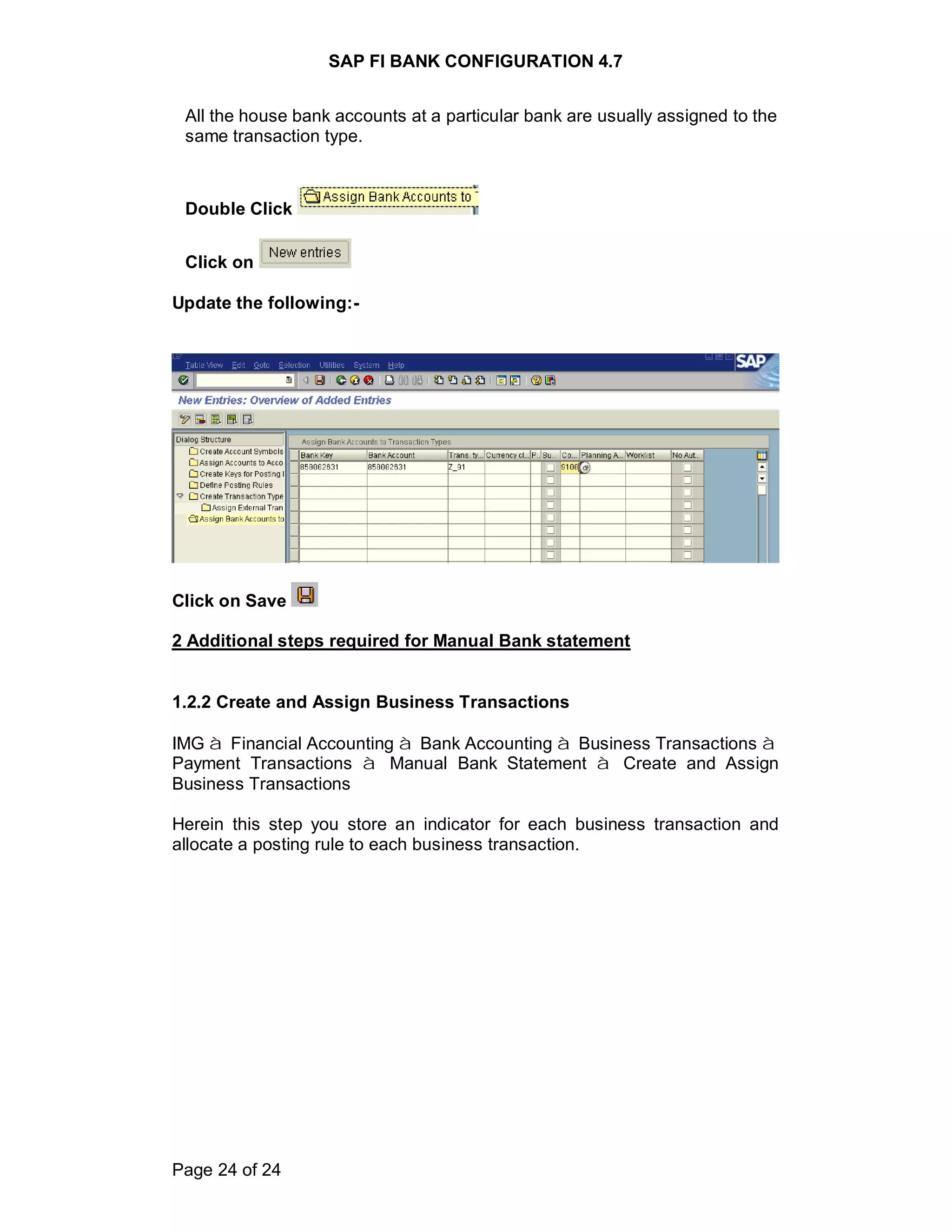 SAP FI BANK CONFIGURATION 4.7
Page 24 of 24
All the house bank accounts at a particular bank are usually assigned to the
same transaction type.
Double Click
Click on
Update the following:-
Click on Save
2 Additional steps required for Manual Bank statement
1.2.2 Create and Assign Business Transactions
IMG à Financial Accounting à Bank Accounting à Business Transactions à
Payment Transactions à Manual Bank Statement à Create and Assign
Business Transactions
Herein this step you store an indicator for each business transaction and
allocate a posting rule to each business transaction.
 