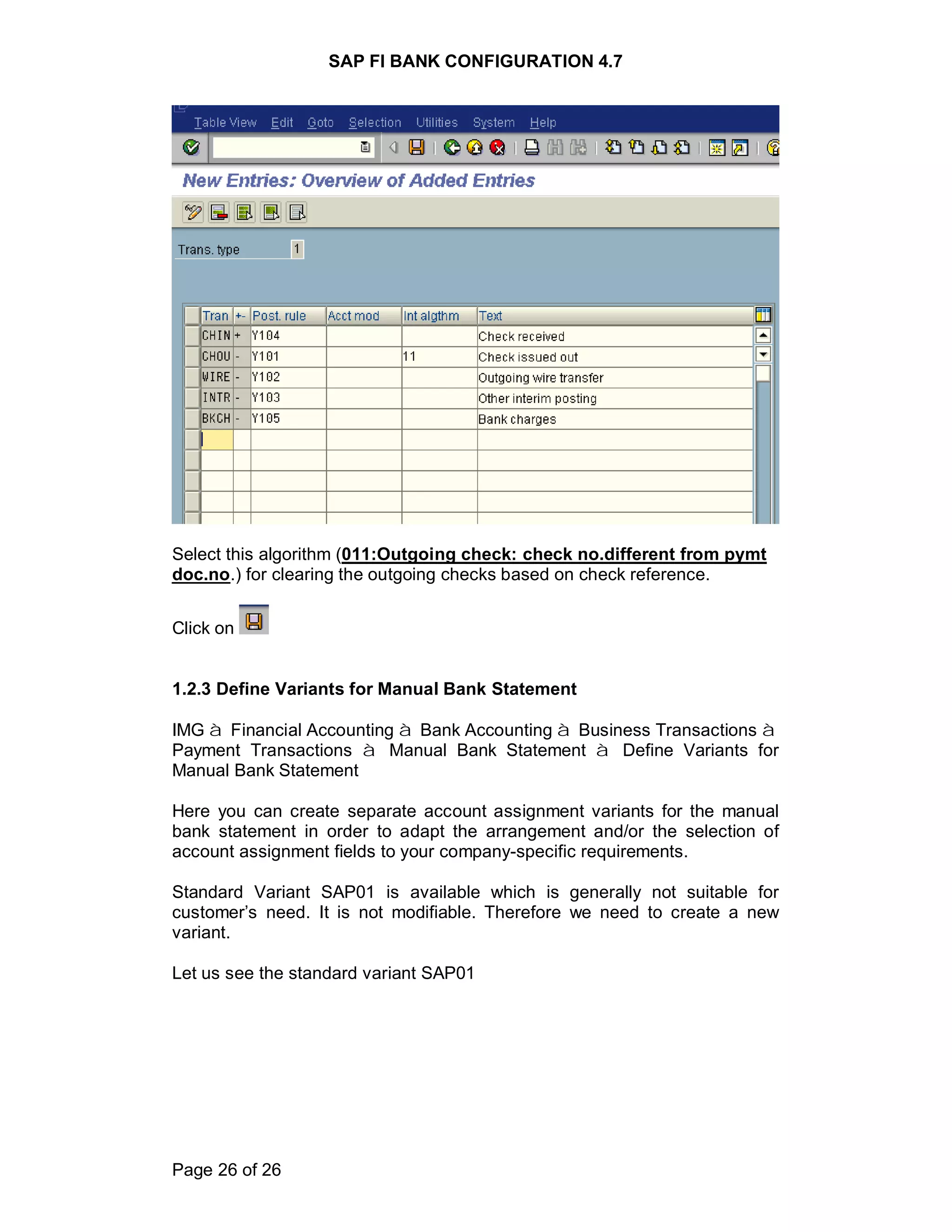 SAP FI BANK CONFIGURATION 4.7
Page 26 of 26
Select this algorithm (011:Outgoing check: check no.different from pymt
doc.no.) for clearing the outgoing checks based on check reference.
Click on
1.2.3 Define Variants for Manual Bank Statement
IMG à Financial Accounting à Bank Accounting à Business Transactions à
Payment Transactions à Manual Bank Statement à Define Variants for
Manual Bank Statement
Here you can create separate account assignment variants for the manual
bank statement in order to adapt the arrangement and/or the selection of
account assignment fields to your company-specific requirements.
Standard Variant SAP01 is available which is generally not suitable for
customer’s need. It is not modifiable. Therefore we need to create a new
variant.
Let us see the standard variant SAP01
 