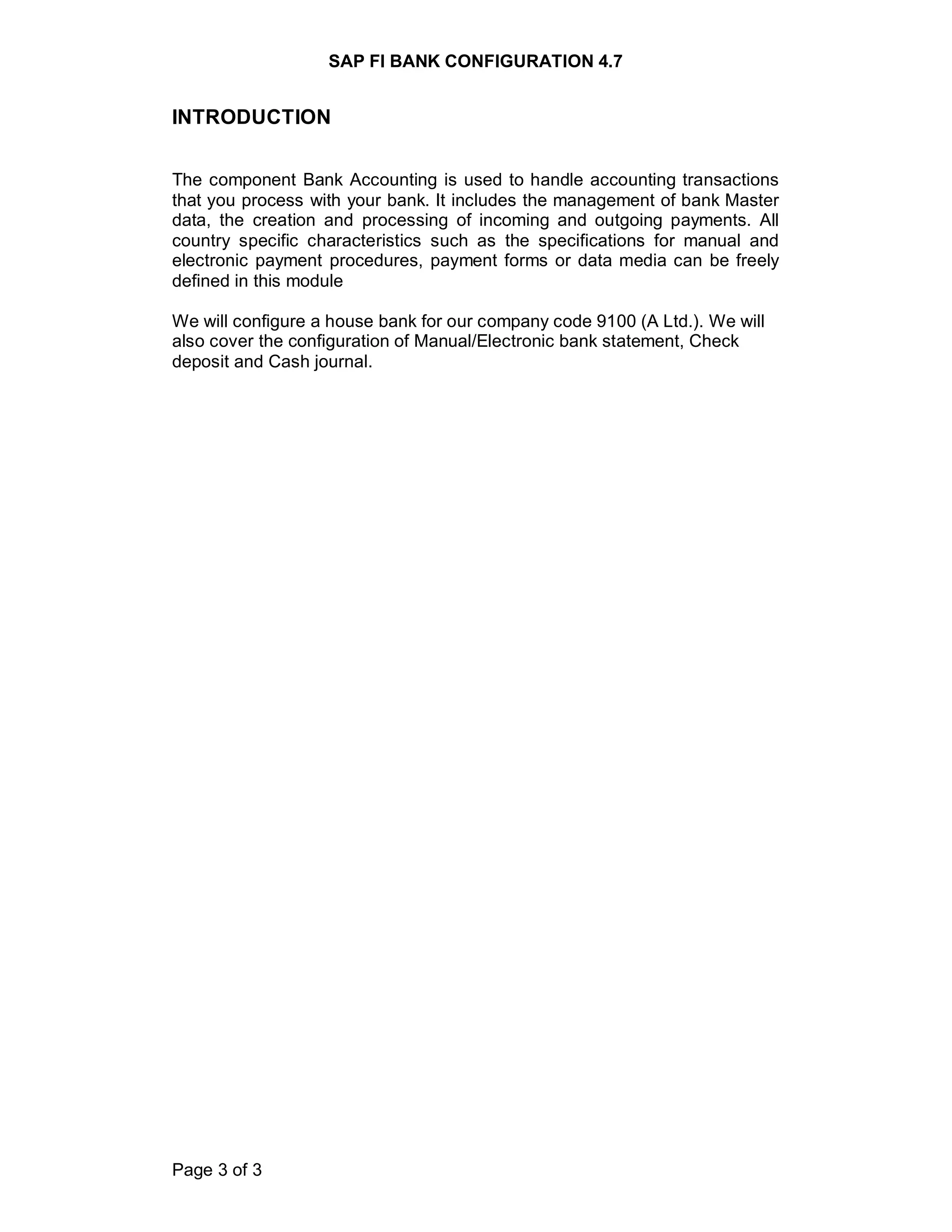 SAP FI BANK CONFIGURATION 4.7
Page 3 of 3
INTRODUCTION
The component Bank Accounting is used to handle accounting transactions
that you process with your bank. It includes the management of bank Master
data, the creation and processing of incoming and outgoing payments. All
country specific characteristics such as the specifications for manual and
electronic payment procedures, payment forms or data media can be freely
defined in this module
We will configure a house bank for our company code 9100 (A Ltd.). We will
also cover the configuration of Manual/Electronic bank statement, Check
deposit and Cash journal.
 