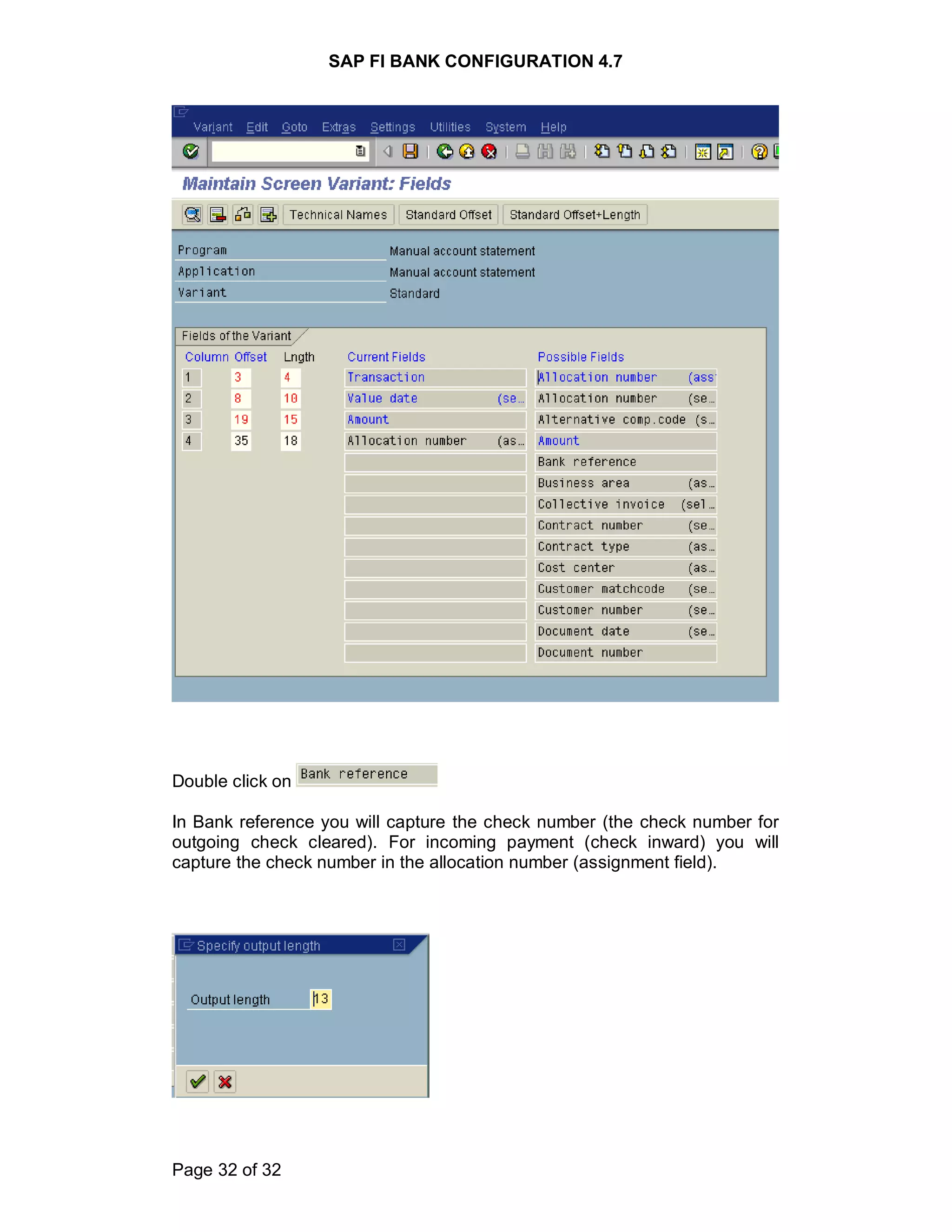 SAP FI BANK CONFIGURATION 4.7
Page 32 of 32
Double click on
In Bank reference you will capture the check number (the check number for
outgoing check cleared). For incoming payment (check inward) you will
capture the check number in the allocation number (assignment field).
 