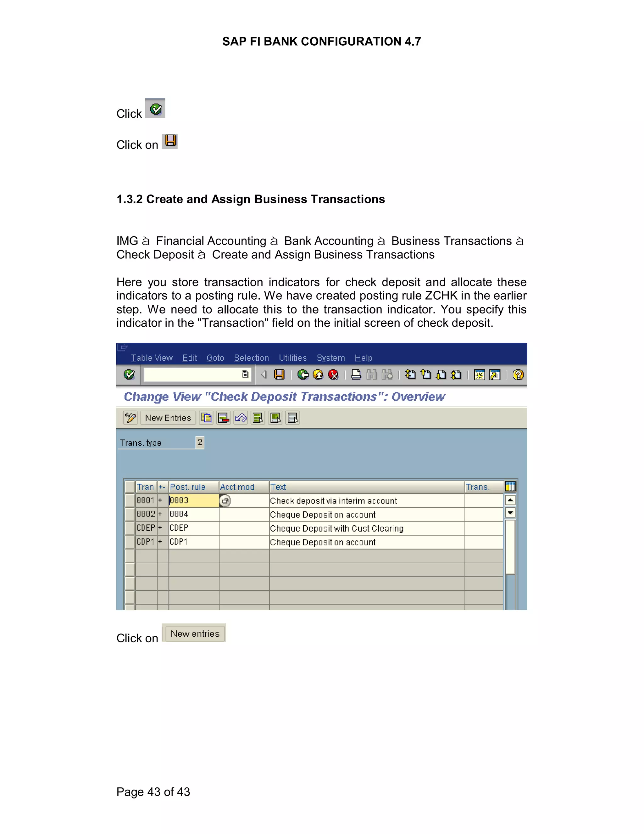 SAP FI BANK CONFIGURATION 4.7
Page 43 of 43
Click
Click on
1.3.2 Create and Assign Business Transactions
IMG à Financial Accounting à Bank Accounting à Business Transactions à
Check Deposit à Create and Assign Business Transactions
Here you store transaction indicators for check deposit and allocate these
indicators to a posting rule. We have created posting rule ZCHK in the earlier
step. We need to allocate this to the transaction indicator. You specify this
indicator in the "Transaction" field on the initial screen of check deposit.
Click on
 