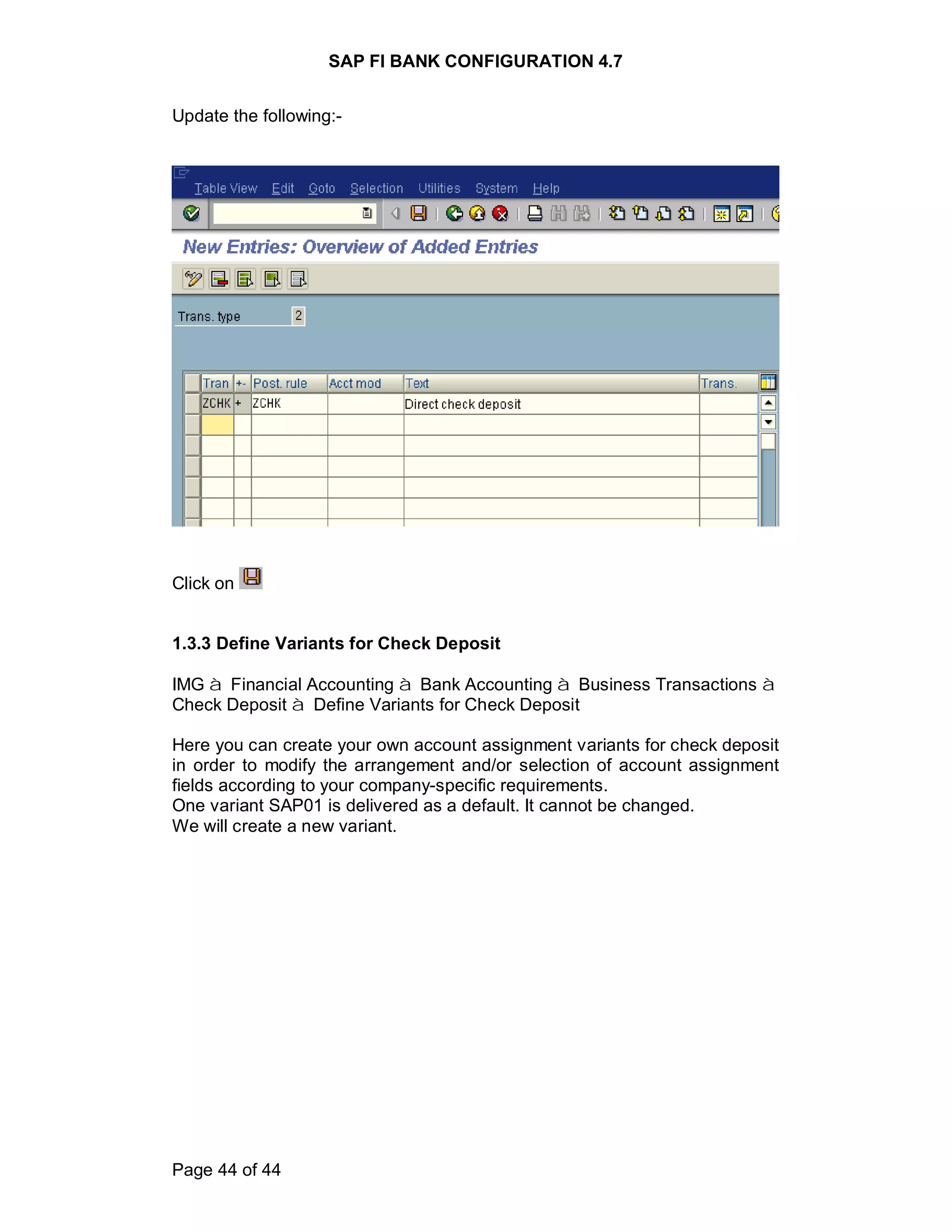 SAP FI BANK CONFIGURATION 4.7
Page 44 of 44
Update the following:-
Click on
1.3.3 Define Variants for Check Deposit
IMG à Financial Accounting à Bank Accounting à Business Transactions à
Check Deposit à Define Variants for Check Deposit
Here you can create your own account assignment variants for check deposit
in order to modify the arrangement and/or selection of account assignment
fields according to your company-specific requirements.
One variant SAP01 is delivered as a default. It cannot be changed.
We will create a new variant.
 