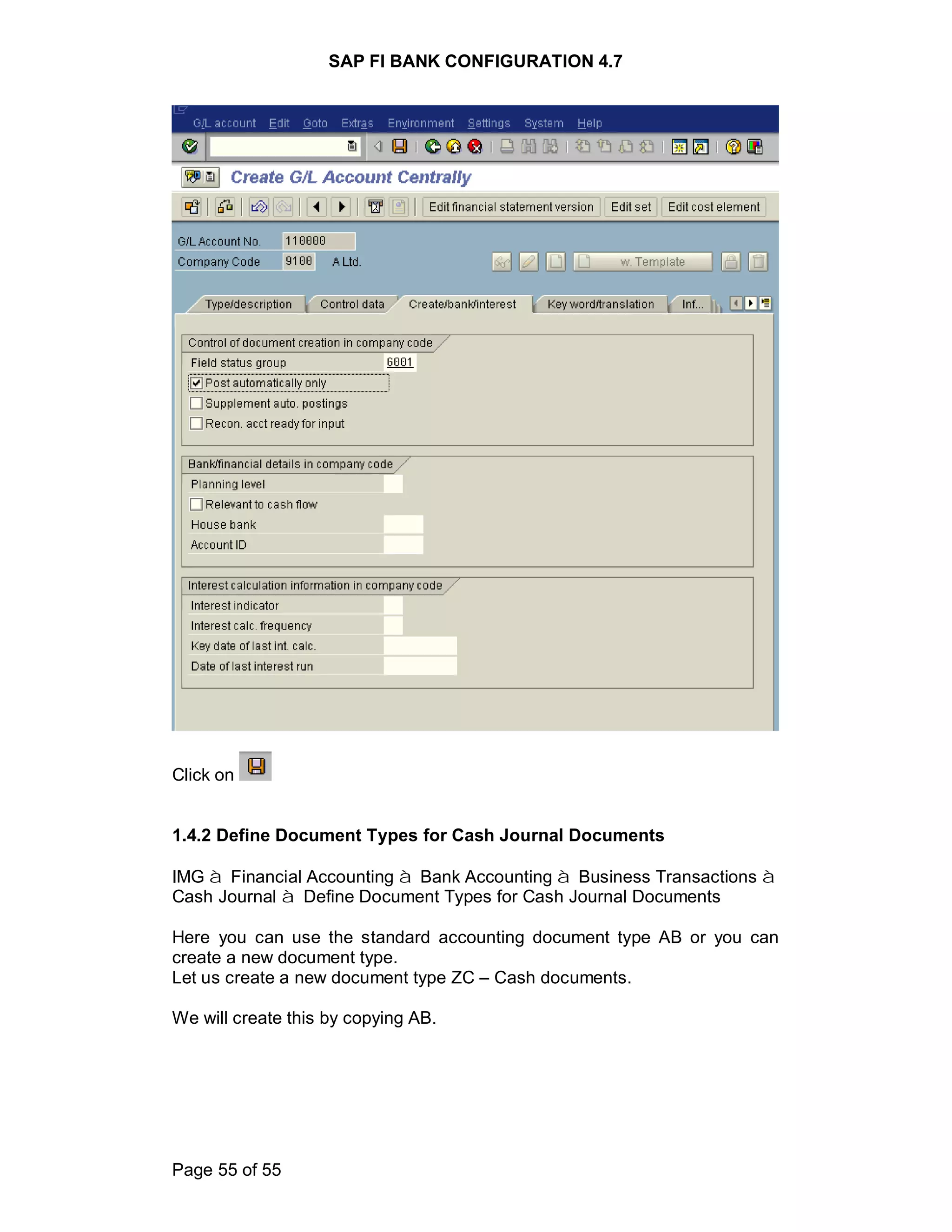 SAP FI BANK CONFIGURATION 4.7
Page 55 of 55
Click on
1.4.2 Define Document Types for Cash Journal Documents
IMG à Financial Accounting à Bank Accounting à Business Transactions à
Cash Journal à Define Document Types for Cash Journal Documents
Here you can use the standard accounting document type AB or you can
create a new document type.
Let us create a new document type ZC – Cash documents.
We will create this by copying AB.
 