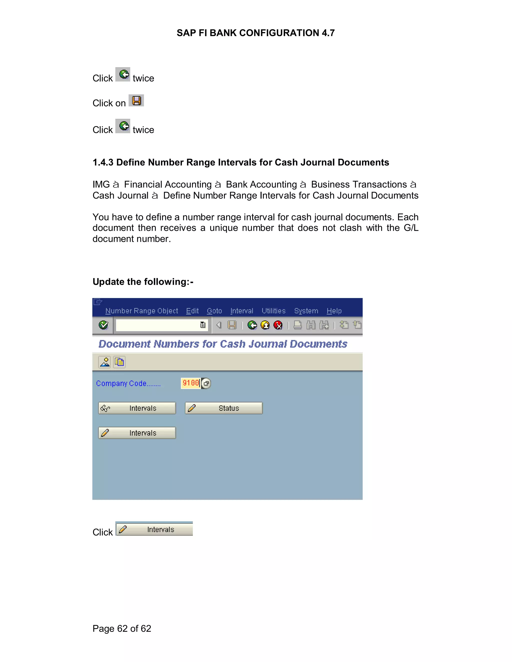 SAP FI BANK CONFIGURATION 4.7
Page 62 of 62
Click twice
Click on
Click twice
1.4.3 Define Number Range Intervals for Cash Journal Documents
IMG à Financial Accounting à Bank Accounting à Business Transactions à
Cash Journal à Define Number Range Intervals for Cash Journal Documents
You have to define a number range interval for cash journal documents. Each
document then receives a unique number that does not clash with the G/L
document number.
Update the following:-
Click
 