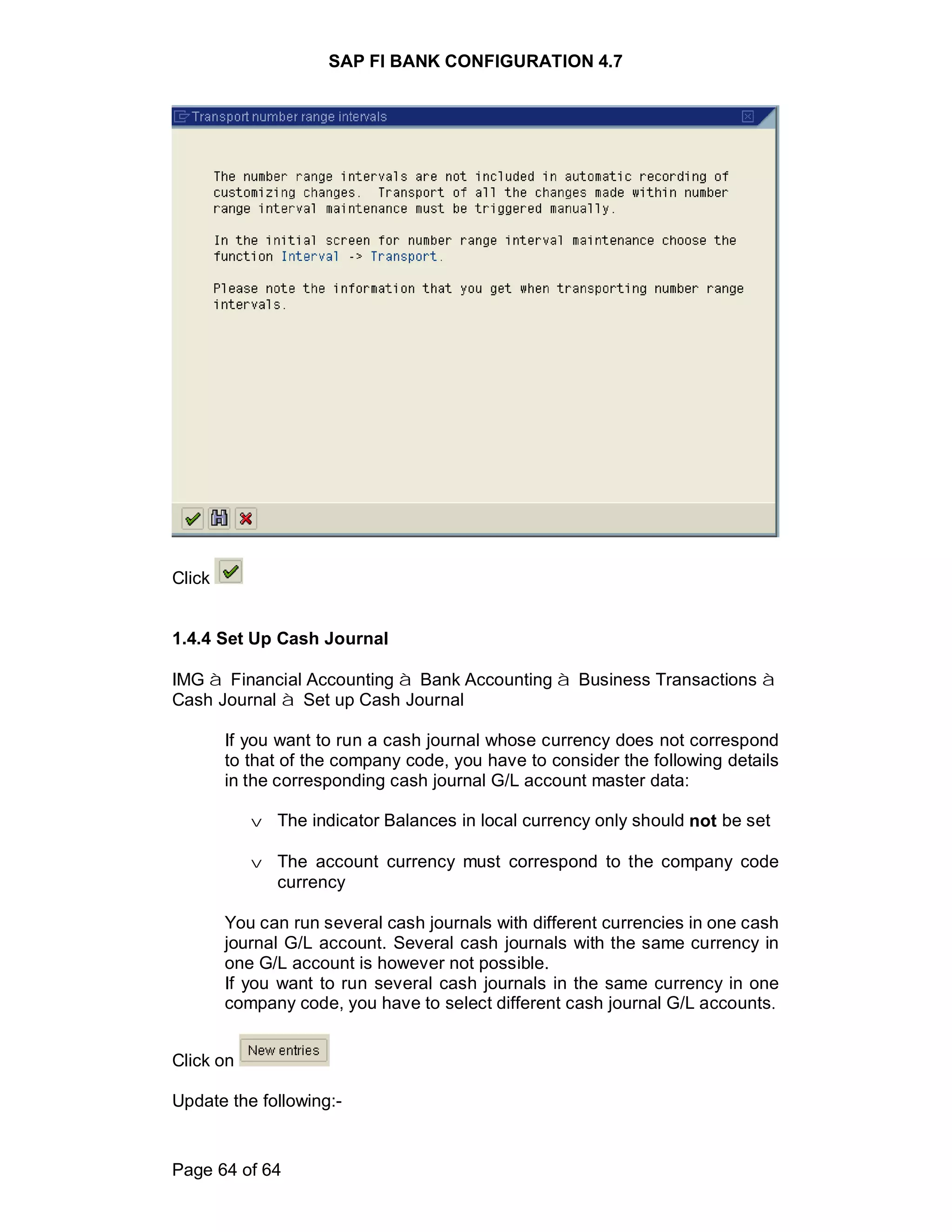 SAP FI BANK CONFIGURATION 4.7
Page 64 of 64
Click
1.4.4 Set Up Cash Journal
IMG à Financial Accounting à Bank Accounting à Business Transactions à
Cash Journal à Set up Cash Journal
If you want to run a cash journal whose currency does not correspond
to that of the company code, you have to consider the following details
in the corresponding cash journal G/L account master data:
v The indicator Balances in local currency only should not be set
v The account currency must correspond to the company code
currency
You can run several cash journals with different currencies in one cash
journal G/L account. Several cash journals with the same currency in
one G/L account is however not possible.
If you want to run several cash journals in the same currency in one
company code, you have to select different cash journal G/L accounts.
Click on
Update the following:-
 