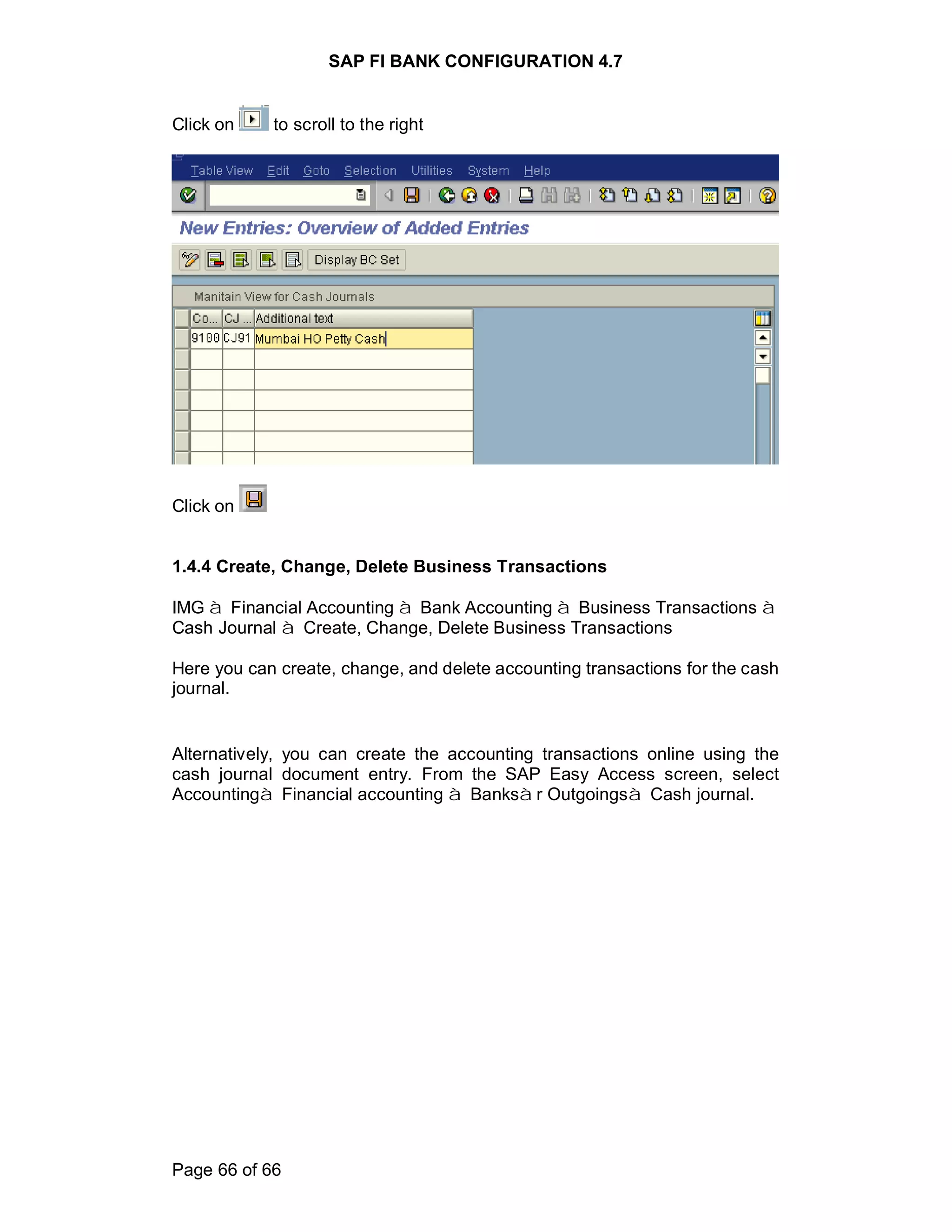 SAP FI BANK CONFIGURATION 4.7
Page 66 of 66
Click on to scroll to the right
Click on
1.4.4 Create, Change, Delete Business Transactions
IMG à Financial Accounting à Bank Accounting à Business Transactions à
Cash Journal à Create, Change, Delete Business Transactions
Here you can create, change, and delete accounting transactions for the cash
journal.
Alternatively, you can create the accounting transactions online using the
cash journal document entry. From the SAP Easy Access screen, select
Accountingà Financial accounting à Banksàr Outgoingsà Cash journal.
 