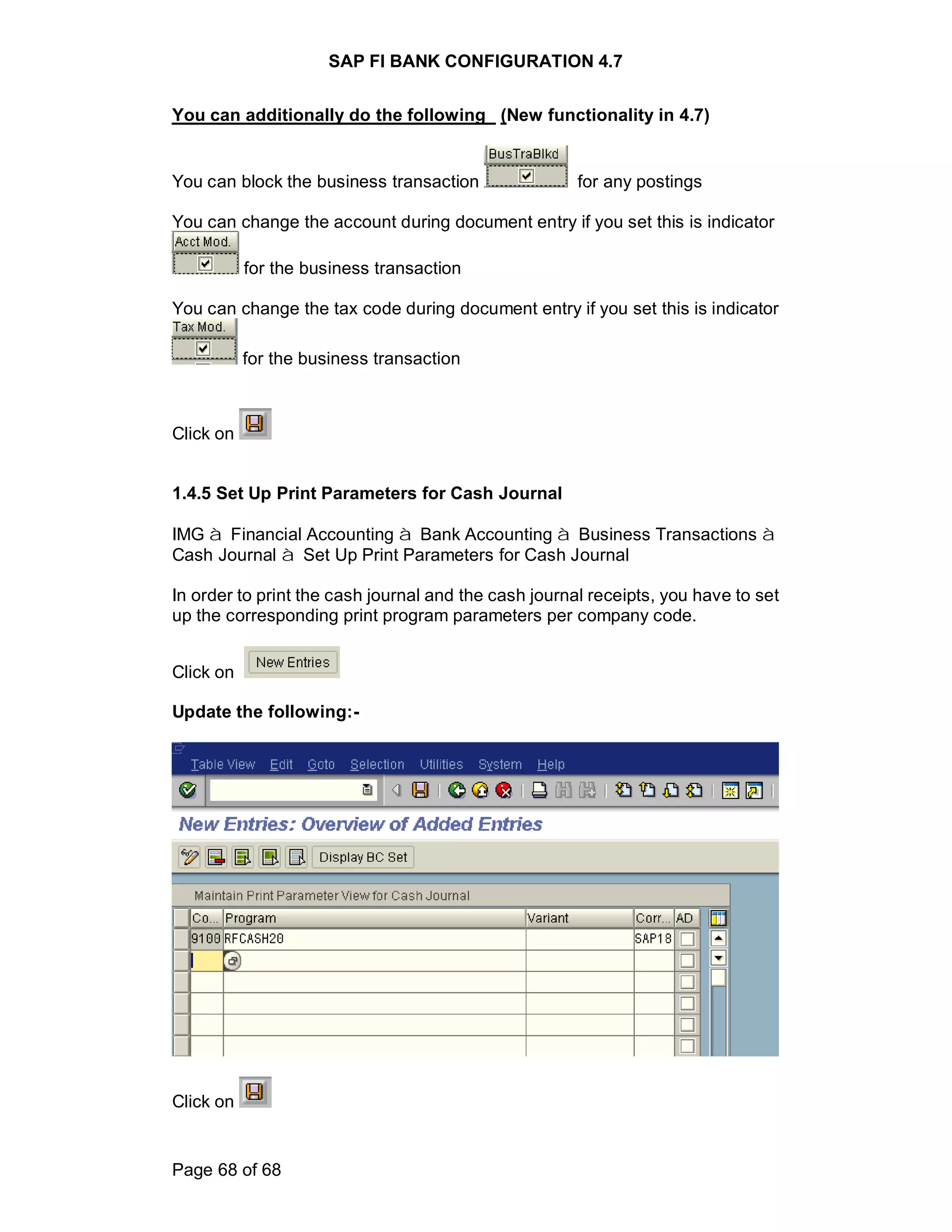SAP FI BANK CONFIGURATION 4.7
Page 68 of 68
You can additionally do the following (New functionality in 4.7)
You can block the business transaction for any postings
You can change the account during document entry if you set this is indicator
for the business transaction
You can change the tax code during document entry if you set this is indicator
for the business transaction
Click on
1.4.5 Set Up Print Parameters for Cash Journal
IMG à Financial Accounting à Bank Accounting à Business Transactions à
Cash Journal à Set Up Print Parameters for Cash Journal
In order to print the cash journal and the cash journal receipts, you have to set
up the corresponding print program parameters per company code.
Click on
Update the following:-
Click on
 