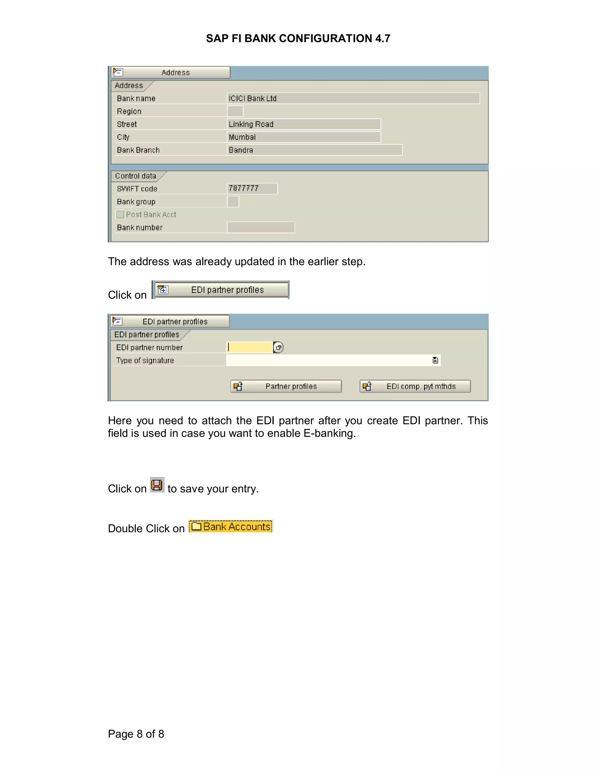 SAP FI BANK CONFIGURATION 4.7
Page 8 of 8
The address was already updated in the earlier step.
Click on
Here you need to attach the EDI partner after you create EDI partner. This
field is used in case you want to enable E-banking.
Click on to save your entry.
Double Click on
 