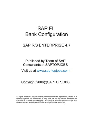 SAP FI
Bank Configuration
SAP R/3 ENTERPRISE 4.7
Published by Team of SAP
Consultants at SAPTOPJOBS
Visit us at www.sap-topjobs.com
Copyright 2006@SAPTOPJOBS
All rights reserved. No part of this publication may be reproduced, stored in a
retrieval system, or transmitted in any form, or by any means electronic or
mechanical including photocopying, recording or any information storage and
retrieval system without permission in writing from SAPTOPJOBS.
 