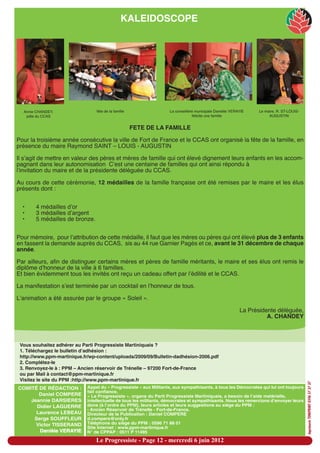 KALEIDOSCOPE




  Annie CHANDEY,                 fête de la famille               La conseillère municipale Danielle VERAYIE    Le maire, R. ST-LOUIS-
   pdte du CCAS                                                                  félicite une famille                 AUGUSTIN


                                                       FETE DE LA FAMILLE

Pour la troisième année consécutive la ville de Fort de France et le CCAS ont organisé la fête de la famille, en
présence du maire Raymond SAINT – LOUIS - AUGUSTIN

Il sʼagit de mettre en valeur des pères et mères de famille qui ont élevé dignement leurs enfants en les accom-
pagnant dans leur autonomisation  Cʼest une centaine de familles qui ont ainsi répondu à
lʼinvitation du maire et de la présidente déléguée du CCAS.

Au cours de cette cérémonie, 12 médailles de la famille française ont été remises par le maire et les élus
présents dont :


  •    4 médailles dʼor
  •    3 médailles dʼargent
  •    5 médailles de bronze.


Pour mémoire, pour lʼattribution de cette médaille, il faut que les mères ou pères qui ont élevé plus de 3 enfants
en fassent la demande auprès du CCAS, sis au 44 rue Garnier Pagès et ce, avant le 31 décembre de chaque
année.

Par ailleurs, afin de distinguer certains mères et pères de famille méritants, le maire et ses élus ont remis le
diplôme dʼhonneur de la ville à 6 familles.
Et bien évidemment tous les invités ont reçu un cadeau offert par lʼédilité et le CCAS.

La manifestation sʼest terminée par un cocktail en lʼhonneur de tous.

Lʼanimation a été assurée par le groupe « Soleil ».

                                                                                                           La Présidente déléguée,
                                                                                                                     A. CHANDEY



 Vous souhaitez adhérer au Parti Progressiste Martiniquais ?
 1. Téléchargez le bulletin d’adhésion :
 http://www.ppm-martinique.fr/wp-content/uploads/2009/09/Bulletin-dadhésion-2006.pdf
 2. Complétez-le
 3. Renvoyez-le à : PPM – Ancien réservoir de Trénelle – 97200 Fort-de-France
 ou par Mail à contact@ppm-martinique.fr
 Visitez le site du PPM :http://www.ppm-martinique.fr
                                                                                                                                           imprimerie TONIPRINT 0596 57 37 37




COMITÉ DE RÉDACTION :        Appel du « Progressiste » aux Militants, aux sympathisants, à tous les Démocrates qui lui ont toujours
                             fait confiance.
       Daniel COMPERE        « Le Progressiste », organe du Parti Progressiste Martiniquais, a besoin de l’aide matérielle,
    Jeannie DARSIERES        intellectuelle de tous les militants, démocrates et sympathisants. Nous les remercions d’envoyer leurs
      Didier LAGUERRE        dons (à l’ordre du PPM), leurs articles et leurs suggestions au siège du PPM :
                             - Ancien Réservoir de Trénelle - Fort-de-France.
      Laurence LEBEAU        Directeur de la Publication : Daniel COMPERE
     Serge SOUFFLEUR         d.compere@only.fr
      Victor TISSERAND       Téléphone du siège du PPM : 0596 71 88 01
                             Site Internet : www.ppm-martinique.fr
       Danièle VERAYIE       N° de CPPAP : 0511 P 11495

                                 Le Progressiste - Page 12 - mercredi 6 juin 2012
 