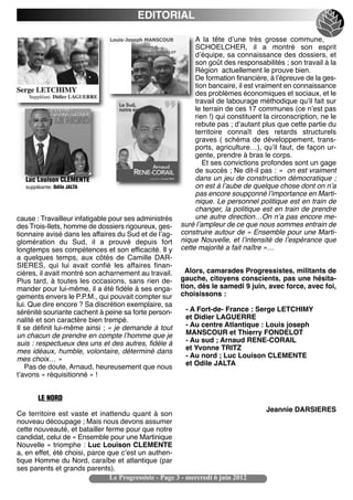 EDITORIAL

                                                             A la tête dʼune très grosse commune,
                                                             SCHOELCHER, il a montré son esprit
                                                             dʼéquipe, sa connaissance des dossiers, et
                                                             son goût des responsabilités ; son travail à la
                                                             Région actuellement le prouve bien.
                                                             De formation financière, à lʼépreuve de la ges-
                                                             tion bancaire, il est vraiment en connaissance
                                                             des problèmes économiques et sociaux, et le
                                                             travail de labourage méthodique quʼil fait sur
                                                             le terrain de ces 17 communes (ce nʼest pas
                                                             rien !) qui constituent la circonscription, ne le
                                                             rebute pas ; dʼautant plus que cette partie du
                                                             territoire connaît des retards structurels
                                                             graves ( schéma de développement, trans-
                                                             ports, agriculture…), quʼil faut, de façon ur-
                                                             gente, prendre à bras le corps.
                                                                Et ses convictions profondes sont un gage
                                                             de succès ; Ne dit-il pas : «  on est vraiment
   Luc Louison CLEMENTE                                      dans un jeu de construction démocratique ;
   suppléante: Odile JALTA                                   on est à lʼaube de quelque chose dont on nʼa
                                                             pas encore soupçonné lʼimportance en Marti-
                                                             nique. Le personnel politique est en train de
                                                             changer, la politique est en train de prendre
cause : Travailleur infatigable pour ses administrés         une autre direction…On nʼa pas encore me-
des Trois-Ilets, homme de dossiers rigoureux, ges-      suré lʼampleur de ce que nous sommes entrain de
tionnaire avisé dans les affaires du Sud et de lʼag-    construire autour de « Ensemble pour une Marti-
glomération du Sud, il a prouvé depuis fort             nique Nouvelle, et lʼintensité de lʼespérance que
longtemps ses compétences et son efficacité. Il y       cette majorité a fait naître »…
a quelques temps, aux côtés de Camille DAR-
SIERES, qui lui avait confié les affaires finan-
cières, il avait montré son acharnement au travail.       Alors, camarades Progressistes, militants de
Plus tard, à toutes les occasions, sans rien de-        gauche, citoyens conscients, pas une hésita-
mander pour lui-même, il a été fidèle à ses enga-       tion, dès le samedi 9 juin, avec force, avec foi,
gements envers le P.P.M., qui pouvait compter sur       choisissons :
lui. Que dire encore ? Sa discrétion exemplaire, sa
sérénité souriante cachent à peine sa forte person-       - A Fort-de- France : Serge LETCHIMY
nalité et son caractère bien trempé.                      et Didier LAGUERRE
Il se définit lui-même ainsi ; « je demande à tout        - Au centre Atlantique : Louis joseph
un chacun de prendre en compte lʼhomme que je             MANSCOUR et Thierry FONDELOT
suis : respectueux des uns et des autres, fidèle à        - Au sud ; Arnaud RENE-CORAIL
mes idéaux, humble, volontaire, déterminé dans            et Yvonne TRITZ
mes choix… »                                              - Au nord ; Luc Louison CLEMENTE
   Pas de doute, Arnaud, heureusement que nous            et Odile JALTA
tʼavons « réquisitionné » !


        LE NORD
                                                                                     Jeannie DARSIERES
Ce territoire est vaste et inattendu quant à son
nouveau découpage ; Mais nous devons assumer
cette nouveauté, et batailler ferme pour que notre
candidat, celui de « Ensemble pour une Martinique
Nouvelle » triomphe : Luc Louison CLEMENTE
a, en effet, été choisi, parce que cʼest un authen-
tique Homme du Nord, caraïbe et atlantique (par
ses parents et grands parents).
                                Le Progressiste - Page 3 - mercredi 6 juin 2012
 