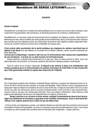 MANDATURE
               Mandature DE SERGE LETCHIMY(suite et fin)


                                                SOCIETE



Santé et hôpital

Actuellement, la tendance en matière de santé publique est à un accès aux soins à deux vitesses, avec
notamment lʼaugmentation des franchises, le déremboursement de nombreux médicaments…

Parallèlement, un nouveau mode de financement tend à fragiliser les hôpitaux publics, notamment en
Martinique où leur rôle en matière de santé publique est fondamental. Alors quʼils assurent des missions
plus lourdes que les hôpitaux privés, les ressources financières des hôpitaux publics dépendent dés-
ormais du nombre dʼactes et surtout de la rentabilité de chaque acte.

Cʼest contre cette soumission de la santé publique aux logiques du secteur marchand que le
député sʼest élevé lors des débats sur le projet de loi Hôpital, patients, santé, territoire présenté par
Mme Bachelot.
Concernant la Martinique, lʼaccent a été mis sur le renforcement des ressources hospitalières
de nos territoires : à la fois sur un plan humain et dʼinfrastructures.
    Serge Letchimy a alerté le gouvernement sur le fait que, dans un pays comme le nôtre, avec une
telle proportion de précarité, ce nouveau système détruirait les hôpitaux publics martiniquais.

   Dans le cadre de sa mission régionale, le député sʼest attaché à aider à la mobilisation des
fonds européens pour la restructuration du plateau technique du CHU PZQ. Il sʼest investi afin
que lʼEtat garantisse intérêts et capital des emprunts de lʼHôpital.



Retraites

Sur lʼimportante question des retraites, le député Serge Letchimy a marqué son désaccord avec la ré-
forme de 2010 concernant les retraites. Il lʼa jugé inacceptable. Cette réforme a pour conséquence de
repousser lʼâge du départ à la retraite à 62 ans au lieu de 60 ans, et lʼâge du taux plein à 67 ans au lieu
de 65 ans pour les personnes dont la carrière professionnelle a été soumise à des discontinuités,
comme cʼest le cas pour de nombreuses femmes. Pour ces raisons notamment, cette réforme a été
jugée particulièrement sévère pour les départements et régions dʼOutre-mer.
        Serge Letchimy a en ce sens et entre autres, cosigné 5 amendements dans le but de pro-
téger les exploitants et travailleurs agricoles et les retraités martiniquais. Ceux-ci devraient bé-
néficier dʼun régime spécial face à cette loi qui les défavorise.

«Cʼest à la fois une régression sociale, une atteinte directe aux femmes dont les carrières sont souvent
morcelées et toujours incomplètes, et aussi un mauvais coup porté aux générations à venir : leur accès
à lʼemploi se verra retardé alors quʼelles devront travailler plus longtemps.» Serge Letchimy




                               Le Progressiste - Page 6 - mercredi 6 juin 2012
 