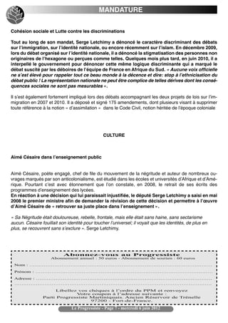 MANDATURE


Cohésion sociale et Lutte contre les discriminations

Tout au long de son mandat, Serge Letchimy a dénoncé le caractère discriminant des débats
sur lʼimmigration, sur lʼidentité nationale, ou encore récemment sur lʼislam. En décembre 2009,
lors du débat organisé sur lʼidentité nationale, il a dénoncé la stigmatisation des personnes non
originaires de lʼhexagone ou perçues comme telles. Quelques mois plus tard, en juin 2010, il a
interpellé le gouvernement pour dénoncer cette même logique discriminante qui a marqué le
débat suscité par les déboires de lʼéquipe de France en Afrique du Sud. « Aucune voix officielle
ne sʼest élevé pour rappeler tout ce beau monde à la décence et dire: stop à lʼethnicisation du
débat public ! La représentation nationale ne peut être complice de telles dérives dont les consé-
quences sociales ne sont pas mesurables ».

Il sʼest également fortement impliqué lors des débats accompagnant les deux projets de lois sur lʼim-
migration en 2007 et 2010. Il a déposé et signé 175 amendements, dont plusieurs visant à supprimer
toute référence à la notion « dʼassimilation » dans le Code Civil, notion héritée de lʼépoque coloniale




                                                CULTURE



Aimé Césaire dans lʼenseignement public


Aimé Césaire, poète engagé, chef de file du mouvement de la négritude et auteur de nombreux ou-
vrages marqués par son anticolonialisme, est étudié dans les écoles et universités dʼAfrique et dʼAmé-
rique. Pourtant cʼest avec étonnement que lʼon constate, en 2008, le retrait de ses écrits des
programmes dʼenseignement des lycées.
En réaction à une décision qui lui paraissait injustifiée, le député Serge Letchimy a saisi en mai
2008 le premier ministre afin de demander la révision de cette décision et permettre à lʼœuvre
dʼAimé Césaire de « retrouver sa juste place dans lʼenseignement ».

« Sa Négritude était douloureuse, rebelle, frontale, mais elle était sans haine, sans sectarisme
aucun. Césaire fouillait son identité pour toucher lʼuniversel; il voyait que les identités, de plus en
plus, se recouvrent sans sʼexclure ». Serge Letchimy.




                               Le Progressiste - Page 7 - mercredi 6 juin 2012
 