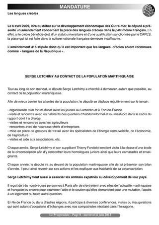 MANDATURE
Les langues créoles


Le 6 avril 2009, lors du débat sur le développement économique des Outre-mer, le député a pré-
senté un amendement concernant la place des langues créoles dans le patrimoine Français. En
effet, si le créole bénéficie déjà dʼun statut universitaire et dʼune qualification sanctionnée par le CAPES,
la place qui lui est faite dans la culture nationale française demeure insuffisante.

Lʼamendement 416 stipule donc quʼil est important que les langues  créoles soient reconnues
comme « langues de la République ».




             SERGE LETCHIMY AU CONTACT DE LA POPULATION MARTINIQUAISE


Tout au long de son mandat, le député Serge Letchimy a cherché à demeurer, autant que possible, au
contact de la population martiniquaise.

Afin de mieux cerner les attentes de la population, le député se déplace régulièrement sur le terrain:

- organisation dʼun forum-débat avec les jeunes au Lamentin et à Fort-de-France
- visite et rencontre avec les habitants des quartiers dʼhabitat informel et /ou insalubre dans le cadre du
rapport dont il a charge
- visites et rencontres avec les agriculteurs 
- rencontres avec de nouveaux chefs dʼentreprises 
- mise en place de groupes de travail avec les spécialistes de lʼénergie renouvelable, de lʼéconomie,
de lʼagriculture 
- visites et aide aux associations, etc.

Chaque année, Serge Letchimy et son suppléant Thierry Fondelot rendent visite à la classe dʼune école
de la circonscription afin dʼy rencontrer leurs homologues juniors ainsi que leurs camarades et ensei-
gnants.

Chaque année, le député va au devant de la population martiniquaise afin de lui présenter son bilan
dʼannée. Il peut ainsi revenir sur ses actions et les expliquer aux habitants de sa circonscription.

Serge Letchimy tient aussi à associer les antillais expatriés au développement de leur pays.

Il reçoit de très nombreuses personnes à Paris afin de sʼentretenir avec elles de lʼactualité martiniquaise
et française ou encore pour examiner lʼaide et le soutien quʼelles demandent pour une mutation, lʼaccès
à un logement ou toute autre question.

En Ile de France ou dans dʼautres régions, il participe à diverses conférences, visites ou inaugurations
qui sont autant dʼoccasions dʼéchanges avec nos compatriotes résidant dans lʼhexagone.

                               Le Progressiste - Page 8 - mercredi 6 juin 2012
 