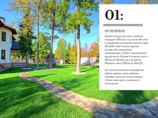 Новый коттедж под ключ с мебелью
площадью 505 кв.м. на участке 18 соток
в охраняемом коттеджном поселке Горки
22 (ДПК Тайм-1) возле деревни
Бузаево. Все центральные
коммуникации, 2 КПП с возможностью
выезда как на Рублево-Успенское шоссе
(18 км до МКАД), так и на дублер
Минского шоссе (22 км до МКАД).
На участке выполнены ландшафтные
работы: дренаж, газон, дорожки,
скамейки, взрослые лесные деревья.
Очень тихое место, удаленное от
магистралей.
ОСНОВНОЕ
01:
 