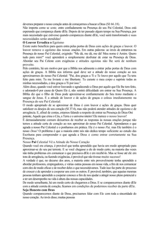 devemos preparar onossocoração antes decomeçarmos a buscar aDeus (SI 66.18).
Não importa como se sente, entre confiadamente na Presença do seu Pai Celestial, Deus está
esperando que compareça diante dEle. Depois de ter passado algum tempo na Sua Presença, por
mais necessitado que estivesse quando compareceu diante dEle, você sairá transformado e suas
necessidades serão atendidas!
O Louvor Erradica o Egoísmo
Existe outro benefício para quem entra pelas portas de Deus com ações de graças e louvor. O
louvor remove o egoísmo das nossas orações. Em outras palavras: ao invés de entrarmos na
Presença do nosso Pai Celestial, exigindo: "Me dá, me dá, me dá! Meu nome é Amim. Quero
tudo para mim!" você aprenderá a simplesmente desfrutar de estar na Presença de Deus.
Abordar seu Pai Celeste com exigências e atitudes egoístas não lhe será de nenhum
proveito.
Pelo contrário, há um motivo por que a Bíblia nos admoesta a entrar pelas portas de Deus com
ações de graças. A Bíblia nos informa qual deve ser a atitude do nosso coração ao nos
aproximarmos do nosso Pai Celestial: "Pai, dou graças a Ti e Te louvo por aquilo que Tu tens
feito para mim. Tu me livraste e me libertaste. Tu curaste o meu corpo e supriste todas as
minhas necessidades, e dou graças a Ti por isso."
Além disso, quando você estiver louvando e agradecendo a Deus por aquilo que Ele lhe tem feito,
e adorando-0 por causa de Quem Ele é, não sentirá dificuldade em entrar na Sua Presença. A
Bíblia diz que o filho de Deus pode aproximar-se confiantemente do Seu trono mediante o
sangue de Jesus. E a atitude de louvor e de ações de graças o coloca imediatamente na
Presença do seu Pai Celestial.
O modo apropriado de se aproximar de Deus é com louvor e ações de graças. Deus quer
satisfazer os desejos do seu coração (SI 37.4), mas não poderá atender atitudes de egoísmo e de
arrogância. E, afinal de contas, estamos falando a respeito de entrar na Presença do Deus Oni
potente, Aquele que criou o Céu, a Terra e o universo inteiro! Ele merece o nosso louvor!
É demasiadamente comum deixarmos de receber as respostas às nossas orações porque não
temos a atitude certa de coração ao nos aproximar do nosso Pai Celestial. Aprendamos o que
agrada a nosso Pai Celestial e o ponhamos em prática. Ele é o nosso Pai, mas Ele também é o
nosso Deus! O problema é que a maioria entre nós não dedica tempo suficiente ao estudo das
Escrituras para compreender o que agrada a Deus e como entrar corretamente na Sua
Presença.
Nosso Pai Celestial Vê a Atitude do Nosso Coração
Quando você era criança, é provável que tenha aprendido que havia um modo apropriado para
aproximar-se do seu pai terreste. E se você chegasse a ele do modo certo, na maioria das vezes
não tinha problemas em comunicar o que precisava dEle e em recebê-lo. Mas se fosse até ele em
tons dearrogância, oufazendo exigências, é provável quenãotivesse muito sucesso!
A verdade é que, no decurso dos anos, a maioria entre nós provavelmente tenha aprendido a
abordar professores, empregadores, e várias outras pessoas em nossa vida, a fim de nos comunicar
com eles de modo eficaz e de receber deles o que necessitávamos. Tudo isso faz parte do processo
de crescer e de aprender a cooperar uns com os outros. É provável, também, que aqueias mesmas
pessoas tenham aprendido a cooperar conosco a fim de nos ajudar a atingir nosso pleno potencial e
a ter um desempenho na vida à altura das nossas capacidades.
De modo semelhante, há um modo certo de chegarmos a Deus. E se comparecermos diante dEle
com a atitude correta de coração, ficamos em condições de podermos receber da parte dEle.
Seja Honesto com Deus
Quando comparecemos diante de Deus, precisamos falar com Ele com toda a sinceridade do
nosso coração. Aoinvés disso,muitas pessoas
 