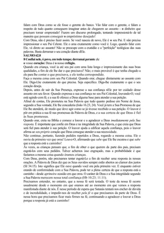 falam com Deus como se ele fosse o gerente do banco. Vão falar com o gerente, e falam a
respeito de tudo quanto conseguem imaginar antes de chegarem ao assunto - o dinheiro que
precisam tomar emprestado! Fazem um discurso prolongado, tentando impressioná-lo de tal
maneira que possam conseguir o empréstimo desejado!
Com Deus, não é preciso fazer assim. Se você nasceu de novo, Ele é o seu Pai. E não precisa
impressionar o seu Pai Celeste. Ele o ama exatamente como você é. Logo, quando falar com
Ele, vá direto ao assunto! Não se preocupe com a exatidão e a "perfeição" teológicas das suas
palavras. Basta derramar o seu coração diante dEle.
SALMO 62.8
8 Confiai nele, ó povo, em todo tempo; derramai perante ele
o vosso coração: Deus é o nosso refúgio.
Quando era criança, você ia até seu pai com uma lista longa e impressionante das suas boas
qualidades, a fim de ele lhe dar o que precisava? Não; o mais provável é que tenha chegado a
ele para lhe contar o que precisava, e ele tenha correspondido.
Faça a mesma coisa com seu Pai Celestial. Quando orar, chegue diretamente ao assunto com
Ele. Diga-Lhe exatamente do que precisa. Seja específico. Diga-lhe exatamente o que o seu
coração deseja.
Depois, antes de sair da Sua Presença, expresse a sua confiança nEle por ter cuidado desse
assunto em seu favor. Quando expressa a sua confiança no seu Pai Celestial, louvando-O, você
está agindo com fé, e a sua fé oferece a Deus alguma base para atender a sua petição.
Afinal de contas, Ele prometeu na Sua Palavra que tudo quanto pedisse em Nome de Jesus,
segundo a Sua vontade, Ele lhe concederia (João 16.23, 24). Você já tem a Sua Promessa de que
Ele lhe atenderá, de modo que deve agir como se já tivesse recebido a sua petição. O louvor é
pôr em prática a sua fé nas promessas da Palavra de Deus, e a sua certeza de que Deus é fiel
às Suas promessas.
Quando orar, creia na Bíblia e comece a louvar e a agradecer a Deus imediatamente pela Sua
resposta. É importante que confie em Deus e na integridade da Sua Palavra, e que creia que Deus
será fiel para atender à sua petição. O louvor ajuda a edifícar aquela confiança, pois o louvor
afirma ao seu próprio coração que Deus consegue atender a sua necessidade.
Não continue, portanto, fazendo pedidos repetidos a Deus, rogando a mesma coisa. Ele o
ouviu da primeira vez que orou! Louve-O, afirmando que sabe que Ele lhe escutou e que sabe
que a resposta está a caminho!
Às vezes, as crianças pensam que, a fim de obter o que querem da parte dos pais, precisam
esgotá-los com seus pedidos. Talvez achemos isso engraçado, mas a probabilidade é que
fazíamos a mesma coisa quando éramos crianças.
Com Deus, porém, não precisamos tentar esgotá-Lo a fim de receber uma resposta às nossas
orações. A Palavra de Deus diz que os Seus ouvidos sempre estão abertos ao clamor dos justos
(SI 34.15). Isto significa que Ele ouve quando você ora pela primeira vez. E enquanto estiver
orando de conformidade com a Sua Palavra, pode ter a plena certeza de que a resposta está a
caminho - desde aprimeira ocasião em que orou. O caráter de Deus e a Sua integridade segundo
a Sua Palavra merecem nossa total confiança (Hb 10.23; 11.11).
Precisamos entender, no entanto, que a nossa fé será testada. O teste da nossa fé ocorre
usualmente desde o momento em que oramos até ao momento em que vemos a resposta
manifestada diante de nós. É nesse período de espera que Satanás tentará nos encher de dúvida
e de incredulidade, e impedir-nos de receber pela fé o que precisamos da parte de Deus. É
nessa hora que precisamos ficar mais firmes na fé, continuando a agradecer e louvar a Deus
porque a resposta já está a caminho!
 