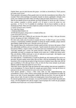 Espírito Santo, que em tudo devemos dar graças - em todas as circunstâncias. Paulo passara
por todas essas coisas!
Paulo aprendeu a dar graças a Deus quando estava no meio das circunstâncias mais difíceis. Por
exemplo: Paulo sofreu naufrágio, foi açoitado, lançado no cárcere, apedrejado e deixado como
morto, mas continuava louvando aDeus.Emtodas as duras provações, Paulolouvava a Deus.
Mas foi essa atitude de louvor que permitiu que Paulo declarasse no fim da sua vida: Combati o
bom combate, completei a carreira, guardei a fé. Já agora a coroa da justiça me está
guardada... (2 Tm 4.7, 8). O resultado de semelhante vida de louvor também se acha na
declaração de Paulo: "Deus em Cristo sempre nos conduz em triunfo" (2 Co 2.14). O louvor traz
a vitória! O louvor traz o triunfo!
Em Tudo Dai Graças
1 TESSALONICENSES 5.18
18 EM tudo dai graças, porque esta é a vontade de Deus em
Cristo Jesus para convosco.
É importante notar que a Bíblia diz que devemos dar graças em tudo, e não que devemos
louvar e dar graças por tudo. A diferença é vasta.
Há vários anos, muita coisa foi escrita no assunto do louvor. O efeito foi que o povo de Deus
começou a experimentar resultados tremendos na forma de orações atendidas, porque estavam
aproveitando o poder de Deus que é liberado através do louvor.
Mas segundo alguns dos ensinamentos durante aquele período, devíamos dar graças a Deus
pela dificuldade, problema, prova ou provação. Aquela maneira de ensinar estava um pouco
fora da base bíblica, e alguns cristãos se desviaram para erros doutrinários por causa disso.
Você deve entender que o motivo dos nossos louvores a Deus não é a dificuldade, doença,
calamidade, provação ou tentação que Satanás envia contra nós. A Bíblia não ensina assim.
Mas, sem dúvida, a Bíblia ensina que no meio de cada prova ou provação - não importa o que
sofrermos na vida - devemos louvar a Deus.
Em outras palavras, 1 Tessalonicenses 5.18 está nos dizendo que, não importa qual for a prova ou
provação, devemos manter nossos olhos fitos em Deus, e não nas circunstâncias. Deus sabe que
louvarmos a Ele no meio das provações de fogo levar-nos-á a focalizar nossos olhos mais nEle do
que no problema. E Ele sabe que louvar a Ele, ao invés de fixar nossa atenção na provação,
liberará o poder de Deus para operar em nosso favor.
Além disso, louvar a Deus não é algo que fazemos de modo mecânico para procurar manipulá-Lo
ou às circunstâncias. É o louvor sincero do coração que comove Deus, e esse tipo de louvor só
pode provir de um relacionamento de amor com nosso Pai Celestial.
Você precisa aprender a louvar a Deus como estilo de vida, independentemente das
circunstâncias. Louvar a Deus coloca-o numa posição que facilita o recebimento do melhor de
Deus na sua vida. O louvor desencadeia o poder de Deus em seu favor. No meio de tudo, dê
graças não por tudo. Em tudo vá a Deus com coração grato, e louve-O por aquilo que Ele é.
No meio de qualquer prova ou provação, vá ao seu Pai Celestial e louve-O pelo Seu poder para
livrar, e Ele lhe preparará uma vida de escape! Louve-O porque Ele é maior do que qualquer
problema ou provação que você esteja enfrentando.
 