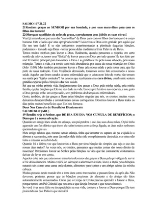 SALMO 107.21,22
21Rendam graças ao SENHOR por sua bondade, e por suas maravilhas para com os
filhos dos homens!
22Ofereçam sacrifícios de ações de graça, e proclamem com júbilo as suas obras!
Você já considerou que uma das "maravilhas" de Deus para com os filhos dos homens é o corpo
humano forte e sadio que atua apropriadamente? Louvemos a Deus com gratidão por aquilo que
Ele nos tem dado! E se não estivermos experimentando a plenitude daquelas bênçãos,
poderemos - louvado seja Deus - tomar posse delas mediante a fé na Palavra de Deus.
Temos muitos motivos para louvar a Deus. Realmente, quando pensamos a respeito, em certo
sentido da palavra, temos uma "dívida" de louvor para com Deus por tudo quanto Ele tem feito por
nós! O motivo principal para louvarmos a Deus é a gratidão a Ele pela nossa salvação, pela nossa
redenção. Temos a vida, e a temos com mais abundância, por causa da nossa redenção em Cristo
(João 10.10). Mas também precisamos louvar a Deus pela nossa saúde e pela nossa cura, que faz
parte da nossa redenção. Com freqüência demasiada, tomamos como fato consumado a nossa
saúde.Aquelesqueforamcuradosdeumaenfermidade queoscolocouno leito de morte, não tomam
sua saúde por "feijões contados"! As pessoas que receberam uma cura divina, usualmente sentem
gratidão especial pelas bênçãos da boa saúde.
Sei que na minha própria vida, freqüentemente dou graças a Deus pela minha saúde, pela minha
família, epelas bênçãos que Ele me tem dado na vida. Eu sempre fui ativo nos esportes, e sou grato
a Deus porque tenho um corposadio,semproblemas dedoenças ouenfermidades.
Gosto, também, de dar graças a Deus pelas bênçãos singelas que nós, os crentes, muitas vezes
deixamos desapercebidas e consideramos coisas corriqueiras. Devemos louvar a Deus todos os
dias pelos muitos benefícios que Ele nos fornece.
Deus Nos Cumula de Benefícios Diariamente
SALMO 68.19(ARC)
19 Bendito seja o Senhor, que DE DIA EM DIA NOS CUMULA DE BENEFÍCIOS; o
Deus que é a nossa salvação.
Quando um amigo meu ainda era criança, seu pai perdera o uso das suas duas mãos. O pai tinha
agarrado um fio elétrico que (sem ele saber) estava com a força ligada; as duas mãos sofreram
queimaduras graves.
Meu amigo relatou que, mesmo sendo criança, tinha que amarrar os sapatos do pai e ajudá-lo a
abotoar a sua camisa, pois uma das mãos dele tinha sido completamente destruída, e a outra não
tinha a mínima sensibilidade.
Quando foi a última vez que louvamos a Deus por uma bênção tão simples que seja o uso das
nossas duas mãos? Às vezes nós, os cristãos, pensamos que muitas coisas são nosso direito de
nascença! Precisamos louvar ao Senhor pelas bênçãos na vida que tão comumente costumamos
deixar de levar em conta.
Aqueles entre nós que estamos no ministério devemos dar graças a Deus pelo privilégio de servir
a Ele dessa maneira. Muitas vezes, ao começar a adormecer à noite, louvo a Deus pelas bênçãos
naturais tais como uma cama onde dormir, alimentos para comer e um abrigo acima da minha
cabeça.
Muitas pessoas neste mundo têm a terra dura como travesseiro, e passam fome dia após dia. Não
devemos, portanto, pensar que as bênçãos preciosas do alimento e do abrigo são fatos
automaticamente consumados. Creio que o Corpo de Cristo precisa aprender a louvar a Deus,
porque temos um Pai Celestial que nos ama e que deseja fornecer o que necessitamos. -
Se você tiver uma falta ou incapacidade na sua vida, comece a louvar a Deus porque Ele tem
prometido na Sua Palavra que atenderá
 