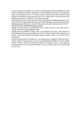 cada uma das suas necessidades. Se você estiver oprimido pela dúvida, incredulidade ou medo,
comece a declarar em voz alta: "Deus não me tem dado espírito de covardia, mas de poder, de
amor e de moderação" (2 Tm 1.7). Comece a louvar a Deus porque você não precisa sofrer
debaixo da escravidão do medo, pois está em Cristo, e então comece a agir como quem está
sabendo que a Palavra é verdadeira e está sendo cumprida!
Se precisa de uma cura, comece a louvar a Deus por que pelas Suas pisaduras foi sarado (Is 53.5;
1 Pe 2.24). Essa é a promessa de Deus para você! Aceite literalmente o que Sua Palavra promete.
Declare aquilo que a Palavra diz: "Louvo a Deus porque fui sarado pelas pisaduras de Cristo."
O Louvor Traz o Poder de Deus para Livrar
Quando você acha que não tem forças para louvar a Deus, louve-O mesmo assim. Esse é o
"sacrifício" do louvor ao qual a Bíblia se refere.
Quando estiver sem dinheiro no bolso e com a conta bancária vazia, louve a Deus porque Ele
pode satisfazer todas as suas necessidades. Isso é fé! E continue louvando a Deus, porque, se for
sincero, o louvor que brota do seu coração liberará o poder de Deus na sua vida e Ele Se
manifestará.
Se precisa da libertação de um hábito que o tem mantido preso, empregue a Palavra de Deus e
amarre o poder do inimigo sobre a sua vida, de conformidade com Mateus 18.18. Em seguida,
comece a louvar a Deus pelo livramento completo. Se começar a louvar a Deus pelo seu
livramento antes de perceber alguma mudança, verá que o poder de Deus será manifestado
em seu favor.
 
