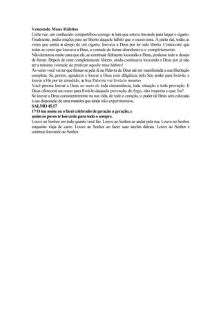Vencendo Maus Hábitos
Certa vez, um conhecido compartilhou comigo a luta que estava travando para largar o cigarro.
Finalmente, pediu orações para ser liberto daquele hábito que o escravizara. A partir daí, todas as
vezes que sentia o desejo de um cigarro, louvava a Deus por ter sido liberto. Contou-me que
todas as vezes que louvava a Deus, a vontade de fumar abandonava-o completamente.
Não demorou muito para que ele, ao continuar fielmente louvando a Deus, perdesse todo o desejo
de fumar. Depois de estar completamente liberto, ainda continuava louvando a Deus por já não
ter a mínima vontade de praticar aquele mau hábito!
Às vezes você vai ter que firmar-se pela fé na Palavra de Deus até ser manifestada a sua libertação
completa. Se, porém, agradecer e louvar a Deus com diligência pelo Seu poder para livrá-lo, e
louvar a Ele por ter atendido, a Sua Palavra vai livrá-lo mesmo.
Você precisa louvar a Deus no meio de toda circunstância, toda situação e toda provação. E
Deus oferecerá um meio para livrá-lo daquela provação de fogo, não importa o que for!
Se louvar a Deus consistentemente na sua vida, de todo o coração, o poder de Deus será colocado
à sua disposição de uma maneira que ainda não experimentou.
SALMO 45.17
17 O teu nome eu o farei celebrado de geração a geração, e
assim os povos te louvarão para todo o sempre.
Louve ao Senhor em tudo quanto você faz. Louve ao Senhor ao andar pela rua. Louve ao Senhor
enquanto viaja de carro. Louve ao Senhor ao fazer suas tarefas diárias. Louve ao Senhor e
continue louvando ao Senhor.
 