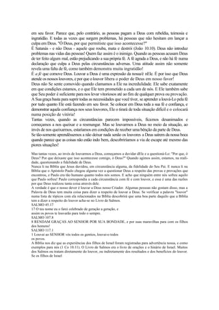 em seu favor. Parece que, pelo contrário, as pessoas pagam a Deus com rebeldia, teimosia e
ingratidão. E todas as vezes que surgem problemas, há pessoas que não hesitam em lançar a
culpa em Deus. "Ó Deus, por que permitiste que isso acontecesse?"
É Satanás - e não Deus - aquele que rouba, mata e destrói (João 10.10). Deus não introduz
problemas nas vidas das pessoas! Quem faz assim é o inimigo. Quando as pessoas acusam Deus
de ter feito algum mal, estão prejudicando a sua própria fé. A fé agrada a Deus, e não há fé numa
declaração que culpa a Deus pelas circunstâncias adversas. Uma atitude assim não somente
revela uma falta de fé, como também demonstra muita ingratidão!
É a fé que comove Deus. Louvar a Deus é uma expressão da nossa/é nEle. É por isso que Deus
atende os nossos louvores, e por que o louvor libera o poder de Deus em nosso favor!
Deus não Se sente comovido quando clamamos a Ele na incredulidade. Ele sabe exatamente
em que condições estamos, e o que Ele tem prometido a cada um de nós. E Ele também sabe
que Seu poder é suficiente para nos levar vitoriosos até ao fim de qualquer prova ou provação.
A Sua graça basta para suprir todas as necessidades que você tiver, se aprender a louvá-Lo pela fé
por tudo quanto Ele está fazendo em seu favor. Se colocar em Deus toda a sua fé e confiança, e
demonstrar aquela confiança nos seus louvores, Ele o tirará de toda situação difícil e o colocará
numa posição de vitória!
Tantas vezes, quando as circunstâncias parecem impossíveis, ficamos desanimados e
começamos a nos queixar e a resmungar. Mas se louvarmos a Deus no meio da situação, ao
invés de nos queixarmos, estaríamos em condições de receber uma bênção da parte de Deus.
Se tão-somente aprendêssemos a não deixar nada senão os louvores a Deus saírem da nossa boca
quando parece que as coisas não estão indo bem, descobriríamos a via de escape até mesmo das
piores situações!
Mas tantas vezes, ao invés de louvarmos a Deus, começamos a duvidar dEle e a questioná-Lo: "Por que, ó
Deus? Por que deixaste que isso acontecesse comigo, ó Deus?" Quando agimos assim, estamos, na reali-
dade, questionando a fidelidade de Deus.
Nunca li na Bíblia que Jesus duvidou, em circunstância alguma, da fidelidade do Seu Pai. E nunca li na
Bíblia que o Apóstolo Paulo chegou alguma vez a questionar Deus a respeito das provas e provações que
encontrou, e Paulo era tão humano quanto todos nós somos. E acho que ninguém entre nós sofreu aquilo
que Paulo sofreu! Paulo correspondia a cada circunstância com fé e com louvor, e essa é uma das razões
por que Deus realizou tanta coisa através dele.
A verdade é que o nosso dever é louvar a Deus nosso Criador. Algumas pessoas não gostam disso, mas a
Palavra de Deus tem muita coisa para dizer a respeito de louvar a Deus. Se verificar a palavra "louvor"
numa lista de tópicos com ela relacionados na Bíblia descobrirá que uma boa parte daquilo que a Bíblia
tem a dizer a respeito do louvor acha-se no Livro de Salmos.
SALMO 45.17
17 O teu nome eu o farei celebrado de geração a geração, e
assim os povos te louvarão para todo o sempre.
SALMO 107.8
8 RENDAM GRAÇAS AO SENHOR POR SUA BONDADE, e por suas maravilhas para com os filhos
dos homens!
SALMO 117.1
1 Louvai ao SENHOR vós todos os gentios, louvai-o todos
os povos.
A Bíblia nos diz que as experiências dos filhos de Israel foram registradas para advertência nossa, e como
exemplos para nós (1 Co 10.11). O Livro de Salmos era o livro de orações e o hinário de Israel. Muitos
dos Salmos ou tratam diretamente do louvor, ou indiretamente dos resultados e dos benefícios do louvor.
Se os filhos de Israel
 