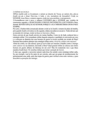 2 CRÔNICAS 20.20,21
20Pela manhã cedo se levantaram e saíram ao deserto de Tecoa; ao saírem eles, pôs-se
Josafá em pé, e disse: Ouvi-me, ó Judá, e vós, moradores de Jerusalém! Crede no
SENHOR vosso Deus, e estareis seguros; crede nos seus profetas, e prosperareis.
21Aconselhou-se com o povo, e ordenou CANTORES para o SENHOR, que, vestidos de
ornamentos sagrados, e MARCHANDO À FRENTE DO EXÉRCITO, LOUVASSEM a Deus,
dizendo: RENDEIGRAÇAS AO SENHOR,PORQUEA SUA MISERICÓRDIA DURA PARA
SEMPRE.
Por certo, o Senhor tinha comunicado durante a noite ao rei Josafá o restante do plano da batalha,
pois quando Josafá se levantou no dia seguinte, relatou esse plano ao seu povo. Todos deviam sair
ao encontro do inimigo, tendo na boca os louvores a Deus.
Estou convicto de que Josafá estivera em muitas batalhas. Como rei de Judá, conhecia bem a
estratégia militar. Um comandante militar daquela categoria e qualidade só convocaria um coro
e o colocaria na dianteira dos seus homens de guerra se tivesse recebido um recado de Deus!
Somente Deus poderia planejar uma estratégia militar assim, e levá-la a efeito com sucesso!
Afinal de contas, na vida natural, quem já ouviu falar em marchar à batalha contra o inimigo
com cantores na sua dianteira, louvando a Deus? Qual general militar já colocou seus fortes
homens de guerra debaixo da liderança de um coro? Mas foi exatamente isso o que Deus
mandou Josafá fazer. Os israelitas tinham que tomar a posição de louvor.
É claro que, segundo o raciocínio natural, nada disso faz sentido como estratégia militar sadia.
Se, por exemplo, você já fez parte de um exército, sabe que um grupo de reconhecimento faz
primeiramente uma saída, antes das tropas de guerra, para verificar como está o terreno, e para
descobrir as posições do inimigo.
 
