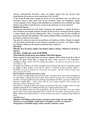 estavam constantemente louvando a Deus nos Salmos, quanto mais nós devemos estar
transbordando de louvores ao nosso amantíssimo Pai Celestial!
O fato de que há tanta coisa a respeito do louvor no Livro dos Salmos deve nos indicar que
precisamos louvar a Deus muito mais do que louvamos! Talvez nos imaginemos, porque
vivemos segundo a Nova Aliança, muito adiantados em comparação com os israelitas da Antiga
Aliança, mas quando se trata do louvor, é possível que estivessem na nossa dianteira!
Homens de Louvor
Examinemos dois homens de fé do Antigo Testamento que aprenderam o segredo de louvar a
Deus. Podemos, por exemplo, aprender uma lição de louvor com Jó, um homem nascido segundo
a Antiga Aliança, que louvava continuamente a Deus. As pessoas usam Jó como exemplo de
pessoa que realmente tinha problemas. Mas muitos estudiosos bíblicos acreditam que a provação
de Jó durou somente uns nove meses.
Seja como for, mesmo no meio dos seus problemas, Jó bendisse ao Senhor. Quando foi relatado
a Jó que tinham morrido todos os seus rebanhos e manadas, seus servos, e seus filhos e filhas,
Jó, conforme a Bíblia nos diz, prostrou-se diante de Deus e adorou-O.
JÓ 1.20-22
20Então, Jó se levantou, rasgou o seu manto, rapou a cabeça, e lançou-se em terra, e
adorou;
21E disse:... bendito seja o nome do SENHOR!
22Em tudo isto Jó não pecou, nem atribuiu a Deus falta alguma.
Mesmo quando Jó estava padecendo com tumores malignos, desde a planta do pé até ao alto da
cabeça, não pecou contra Deus. A esposa lhe disse: Ainda conservas a tua integridade?
Amaldiçoa a Deus, e morre (Jó 2.9). A Bíblia diz, porém:... Em tudo isto não pecou Jó com os
seus lábios (v. 10).
Os amigos de Jó deram a ele muitos conselhos, mas no fim de tudo isso, Jó se humilhou diante
do Senhor, e Deus encheu a sua vida de vitória. E a Palavra de Deus declara: Mudou o
SENHOR a sorte de Jó, quando este orava pelos seus amigos; e deu-lhe o dobro de tudo o que
antes possuíra (Jó 42.10).
Davi Conhecia o Segredo de Louvar a Deus
Davi era outro exemplo piedoso de um homem que vivia uma vida de louvor. Davi descobriu, já
em tenra idade, o segredo de louvar a Deus. Estou convicto de que essa é uma das razões por
que Davi conseguiu aperfeiçoar uma amizade tão profunda com Deus, e por que a Bíblia diz o
seguinte a respeito dele: ... Achei a Davi, filho de Jessé, homem segundo o meu coração, que
fará toda a minha vontade (At 13.22).
Nada merece a atenção de Deus mais do que os louvores do Seu povo, porque o louvor é a mais
grandiosa expressão de fé e confiança em Deus que o homem pode prestar a Ele.
O Livro dos Salmos oferece-nos uma indicação da vida de louvor que Davi vivia, pois muitos
desses salmos foram escritos pelo próprio Davi. O Salmo 34 é um desses salmos de louvor que a
Bíblia registra como Salmo de Davi, e ele nos mostra como estava o coração de Davi diante de
Deus.
SALMO 34.1-3
1Bendirei o SENHOR em todo o tempo, o seu louvor estará sempre nos meus lábios.
2Gloriar-se-á no SENHOR a minha alma; os humildes o ouvirão e se alegrarão.
3Engrandecei o SENHOR comigo e todos à uma lhe exaltemos o nome.
 