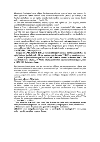 O salmista Davi sabia louvar a Deus. Davi cantava salmos e tocava a harpa, e os louvores de
Davi agradavam a Deus e muitas vezes recebiam a unção divina. Quando, por exemplo, o rei
Saul era perturbado por um espírito imundo, Saul mandava Davi cantar e tocar música diante
dele, e assim era consolado (1 Sm 16.23).
Se você sabe tocar um instrumento musical, toque-o para a glória de Deus! Toque-o, mesmo
quando não há ninguém para escutar senão o próprio Deus!
Louve a Deus, e veja como Ele vai transformar as suas circunstâncias! Não importa quão
impossíveis as suas circunstâncias pareçam ser, não importa quão altas sejam as montanhas na
sua vida, nem quão impossível pareça ser aquele sonho que Deus plantou no seu coração, se
louvar sinceramente a Deus como demonstração da sua fé e confiança nEle e na Sua Palavra,
Deus agirá em seu favor.
Focalize sua atenção somente naquilo que Deus disse na Sua Palavra. Mantenha seus olhos fitos
somente naquilo que Deus lhe tem prometido na Sua Palavra, pois você poderá ter certeza de que
Deus será fiel para cumprir tudo quanto lhe tem prometido. E Deus, na Sua Palavra, prometeu
que o libertará de todos os seus problemas. Deus não prometeu que o libertaria de metade dos
seus problemas! Não, Ele lhe prometeu livramento do meio de todos os seus problemas!
SALMO 34.4,17,19 (Amplificada)
4 Busquei o SENHOR (pedi dEle), e requeri dEle [por causa da minha necessidade, e na
autoridade da Sua Palavra], e Ele me atendeu, e me livrou de TODOS os meus temores...
17 Quando os justos clamam por socorro, o SENHOR os escuta e os livra de TODAS as
suas tribulações e aflições... 19 Muitas aflições confrontam o [consistentemente] justo, mas
o SENHOR de todas o livra.
Precisamos realmente tomar para nós esses trechos bíblicos, não apenas com nossa cabeça, mas
meditar mesmo neles no nosso coração, e compreender que Deus está disposto e capacitado para
nos livrar de toda situação aflitiva.
Tome consciência firmemente no seu coração que Deus quer livrá-lo, e que Ele tem plena
capacidade para isso, e então comece a louvá-Lo com fé pelo Seu poder libertador operando na
sua vida.
Louvando a Deus à Meia-Noite
Note que Paulo sempre inicia ou termina as suas epístolas com expressões tremendas de louvor
ou ações de graças. Para ele, louvar era o seu modo de viver. Muitas das suas epístolas contêm
as frases: "Sempre dou graças ao meu Deus," ou "Bendito seja Deus." Se seguirmos os
ensinamentos de Paulo sobre a fé, precisaremos seguir seus ensinamentos e seu exemplo no
tocante ao louvor a Deus, também!
Paulo sabia o que era louvar a Deus nos próprios momentos difíceis. Foi justamente Paulo quem
disse que a tribulação que lhe sobreveio ... foi acima das nossas forças, a ponto de
desesperarmos até da própria vida (2 Co 1.8). Mesmo assim, Paulo sabia louvar a Deus! Veja
algumas das provas e provações que Paulo enfrentou ao pregar fielmente o Evangelho:
2 CORÍNTIOS 11.23-28
23São ministros de Cristo? (falo como fora de mim) eu ainda mais: em trabalhos, muito
mais; muito mais em prisões; em açoites, sem medida; em perigos de morte, muitas vezes.
24Cinco vezes recebi dos judeus uma quarentena de açoites menos um;
25Fui três vezes fustigado com varas, uma vez apedrejado, em naufrágio três vezes, uma
noite e um dia passei na voragem do mar;
 